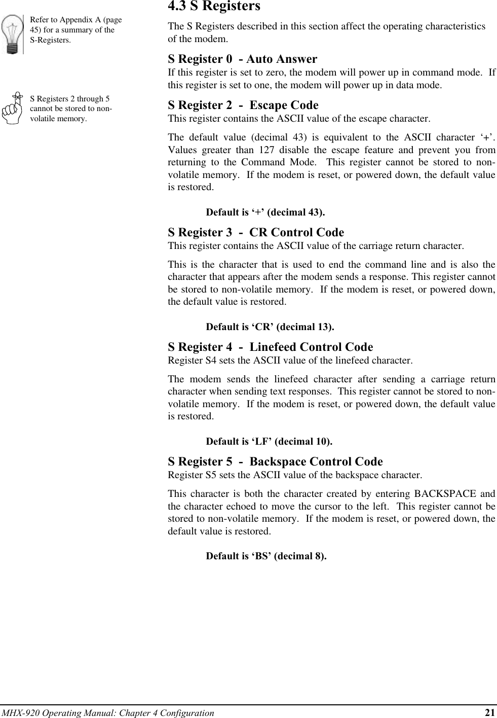 MHX-920 Operating Manual: Chapter 4 Configuration 21Refer to Appendix A (page45) for a summary of theS-Registers.S Registers 2 through 5cannot be stored to non-volatile memory.4.3 S RegistersThe S Registers described in this section affect the operating characteristicsof the modem.S Register 0  - Auto AnswerIf this register is set to zero, the modem will power up in command mode.  Ifthis register is set to one, the modem will power up in data mode.S Register 2  -  Escape CodeThis register contains the ASCII value of the escape character.The default value (decimal 43) is equivalent to the ASCII character ‘+’.Values greater than 127 disable the escape feature and prevent you fromreturning to the Command Mode.  This register cannot be stored to non-volatile memory.  If the modem is reset, or powered down, the default valueis restored.Default is ‘+’ (decimal 43).S Register 3  -  CR Control CodeThis register contains the ASCII value of the carriage return character.This is the character that is used to end the command line and is also thecharacter that appears after the modem sends a response. This register cannotbe stored to non-volatile memory.  If the modem is reset, or powered down,the default value is restored.Default is ‘CR’ (decimal 13).S Register 4  -  Linefeed Control CodeRegister S4 sets the ASCII value of the linefeed character.The modem sends the linefeed character after sending a carriage returncharacter when sending text responses.  This register cannot be stored to non-volatile memory.  If the modem is reset, or powered down, the default valueis restored.Default is ‘LF’ (decimal 10).S Register 5  -  Backspace Control CodeRegister S5 sets the ASCII value of the backspace character.This character is both the character created by entering BACKSPACE andthe character echoed to move the cursor to the left.  This register cannot bestored to non-volatile memory.  If the modem is reset, or powered down, thedefault value is restored.Default is ‘BS’ (decimal 8).