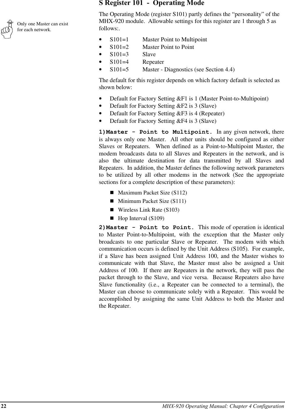 22 MHX-920 Operating Manual: Chapter 4 ConfigurationOnly one Master can existfor each network.S Register 101  -  Operating ModeThe Operating Mode (register S101) partly defines the “personality” of theMHX-920 module.  Allowable settings for this register are 1 through 5 asfollows:.•  S101=1 Master Point to Multipoint•  S101=2 Master Point to Point•  S101=3 Slave•  S101=4 Repeater•  S101=5 Master - Diagnostics (see Section 4.4)The default for this register depends on which factory default is selected asshown below:•  Default for Factory Setting &amp;F1 is 1 (Master Point-to-Multipoint)•  Default for Factory Setting &amp;F2 is 3 (Slave)•  Default for Factory Setting &amp;F3 is 4 (Repeater)•  Default for Factory Setting &amp;F4 is 3 (Slave)1)Master - Point to Multipoint.  In any given network, thereis always only one Master.  All other units should be configured as eitherSlaves or Repeaters.  When defined as a Point-to-Multipoint Master, themodem broadcasts data to all Slaves and Repeaters in the network, and isalso the ultimate destination for data transmitted by all Slaves andRepeaters.  In addition, the Master defines the following network parametersto be utilized by all other modems in the network (See the appropriatesections for a complete description of these parameters):nMaximum Packet Size (S112)nMinimum Packet Size (S111)nWireless Link Rate (S103)nHop Interval (S109)2)Master - Point to Point.  This mode of operation is identicalto Master Point-to-Multipoint, with the exception that the Master onlybroadcasts to one particular Slave or Repeater.  The modem with whichcommunication occurs is defined by the Unit Address (S105).  For example,if a Slave has been assigned Unit Address 100, and the Master wishes tocommunicate with that Slave, the Master must also be assigned a UnitAddress of 100.  If there are Repeaters in the network, they will pass thepacket through to the Slave, and vice versa.  Because Repeaters also haveSlave functionality (i.e., a Repeater can be connected to a terminal), theMaster can choose to communicate solely with a Repeater.  This would beaccomplished by assigning the same Unit Address to both the Master andthe Repeater.