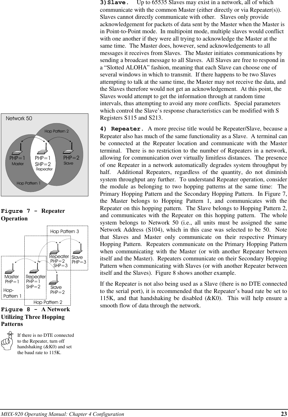 MHX-920 Operating Manual: Chapter 4 Configuration 23PHP=1 PHP=2PHP=1SHP=2MasterRepeaterSlaveNetwork 50Hop Pattern 1Hop Pattern 2Figure 7 - RepeaterOperationMaster RepeaterSlaveRepeaterSlavePHP=1 PHP=1SHP=2PHP=2PHP=2SHP=3 PHP=3Hop-Pattern 1Hop Pattern 2Hop Pattern 3Figure 8 - A NetworkUtilizing Three HoppingPatternsIf there is no DTE connectedto the Repeater, turn offhandshaking (&amp;K0) and setthe baud rate to 115K.3)Slave.  Up to 65535 Slaves may exist in a network, all of whichcommunicate with the common Master (either directly or via Repeater(s)).Slaves cannot directly communicate with other.   Slaves only provideacknowledgement for packets of data sent by the Master when the Master isin Point-to-Point mode.  In multipoint mode, multiple slaves would conflictwith one another if they were all trying to acknowledge the Master at thesame time.  The Master does, however, send acknowledgements to allmessages it receives from Slaves.  The Master initiates communications bysending a broadcast message to all Slaves.  All Slaves are free to respond ina “Slotted ALOHA” fashion, meaning that each Slave can choose one ofseveral windows in which to transmit.  If there happens to be two Slavesattempting to talk at the same time, the Master may not receive the data, andthe Slaves therefore would not get an acknowledgement.  At this point, theSlaves would attempt to get the information through at random timeintervals, thus attempting to avoid any more conflicts.  Special parameterswhich control the Slave’s response characteristics can be modified with SRegisters S115 and S213.4) Repeater.  A more precise title would be Repeater/Slave, because aRepeater also has much of the same functionality as a Slave.  A terminal canbe connected at the Repeater location and communicate with the Masterterminal.  There is no restriction to the number of Repeaters in a network,allowing for communication over virtually limitless distances.  The presenceof one Repeater in a network automatically degrades system throughput byhalf.  Additional Repeaters, regardless of the quantity, do not diminishsystem throughput any further.  To understand Repeater operation, considerthe module as belonging to two hopping patterns at the same time:  ThePrimary Hopping Pattern and the Secondary Hopping Pattern.  In Figure 7,the Master belongs to Hopping Pattern 1, and communicates with theRepeater on this hopping pattern.  The Slave belongs to Hopping Pattern 2,and communicates with the Repeater on this hopping pattern.  The wholesystem belongs to Network 50 (i.e., all units must be assigned the sameNetwork Address (S104), which in this case was selected to be 50.  Notethat Slaves and Master only communicate on their respective PrimaryHopping Pattern.  Repeaters communicate on the Primary Hopping Patternwhen communicating with the Master (or with another Repeater betweenitself and the Master).  Repeaters communicate on their Secondary HoppingPattern when communicating with Slaves (or with another Repeater betweenitself and the Slaves).  Figure 8 shows another example.If the Repeater is not also being used as a Slave (there is no DTE connectedto the serial port), it is recommended that the Repeater’s baud rate be set to115K, and that handshaking be disabled (&amp;K0).  This will help ensure asmooth flow of data through the network.