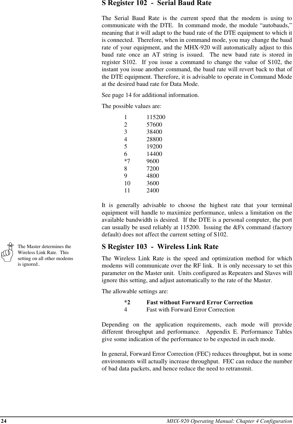 24 MHX-920 Operating Manual: Chapter 4 ConfigurationThe Master determines theWireless Link Rate.  Thissetting on all other modemsis ignored..S Register 102  -  Serial Baud RateThe Serial Baud Rate is the current speed that the modem is using tocommunicate with the DTE.  In command mode, the module “autobauds,”meaning that it will adapt to the baud rate of the DTE equipment to which itis connected.  Therefore, when in command mode, you may change the baudrate of your equipment, and the MHX-920 will automatically adjust to thisbaud rate once an AT string is issued.  The new baud rate is stored inregister S102.  If you issue a command to change the value of S102, theinstant you issue another command, the baud rate will revert back to that ofthe DTE equipment. Therefore, it is advisable to operate in Command Modeat the desired baud rate for Data Mode.See page 14 for additional information.The possible values are:1 1152002 576003 384004 288005 192006 14400*7 96008 72009 480010 360011 2400It is generally advisable to choose the highest rate that your terminalequipment will handle to maximize performance, unless a limitation on theavailable bandwidth is desired.  If the DTE is a personal computer, the portcan usually be used reliably at 115200.  Issuing the &amp;Fx command (factorydefault) does not affect the current setting of S102.S Register 103  -  Wireless Link RateThe Wireless Link Rate is the speed and optimization method for whichmodems will communicate over the RF link.  It is only necessary to set thisparameter on the Master unit.  Units configured as Repeaters and Slaves willignore this setting, and adjust automatically to the rate of the Master.The allowable settings are:*2 Fast without Forward Error Correction4Fast with Forward Error CorrectionDepending on the application requirements, each mode will providedifferent throughput and performance.  Appendix E. Performance Tablesgive some indication of the performance to be expected in each mode.In general, Forward Error Correction (FEC) reduces throughput, but in someenvironments will actually increase throughput.  FEC can reduce the numberof bad data packets, and hence reduce the need to retransmit.