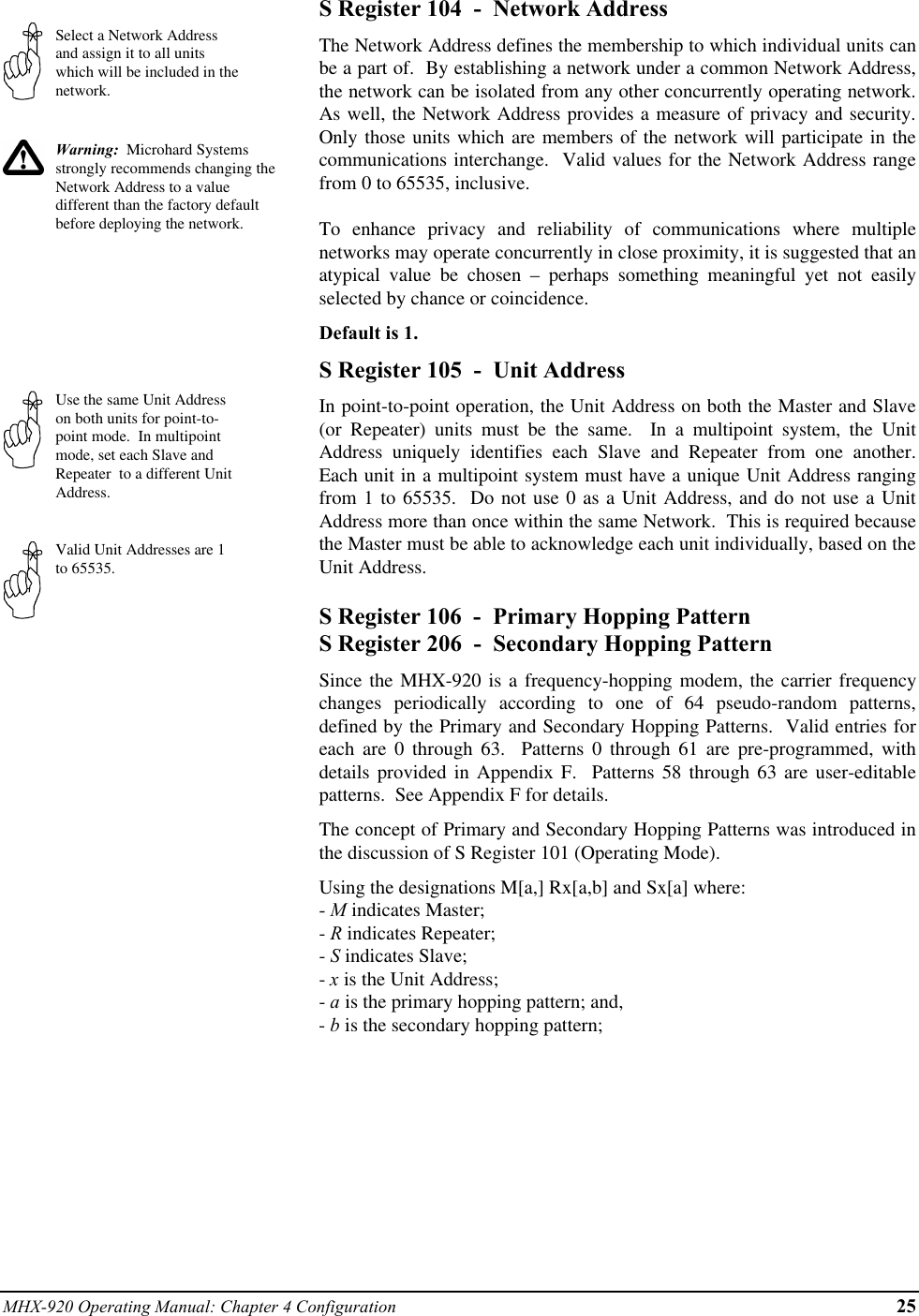 MHX-920 Operating Manual: Chapter 4 Configuration 25Select a Network Addressand assign it to all unitswhich will be included in thenetwork.Warning:  Microhard Systemsstrongly recommends changing theNetwork Address to a valuedifferent than the factory defaultbefore deploying the network.Use the same Unit Addresson both units for point-to-point mode.  In multipointmode, set each Slave andRepeater  to a different UnitAddress.Valid Unit Addresses are 1to 65535.S Register 104  -  Network AddressThe Network Address defines the membership to which individual units canbe a part of.  By establishing a network under a common Network Address,the network can be isolated from any other concurrently operating network.As well, the Network Address provides a measure of privacy and security.Only those units which are members of the network will participate in thecommunications interchange.  Valid values for the Network Address rangefrom 0 to 65535, inclusive.To enhance privacy and reliability of communications where multiplenetworks may operate concurrently in close proximity, it is suggested that anatypical value be chosen – perhaps something meaningful yet not easilyselected by chance or coincidence.Default is 1.S Register 105  -  Unit AddressIn point-to-point operation, the Unit Address on both the Master and Slave(or Repeater) units must be the same.  In a multipoint system, the UnitAddress uniquely identifies each Slave and Repeater from one another.Each unit in a multipoint system must have a unique Unit Address rangingfrom 1 to 65535.  Do not use 0 as a Unit Address, and do not use a UnitAddress more than once within the same Network.  This is required becausethe Master must be able to acknowledge each unit individually, based on theUnit Address.S Register 106  -  Primary Hopping PatternS Register 206  -  Secondary Hopping PatternSince the MHX-920 is a frequency-hopping modem, the carrier frequencychanges periodically according to one of 64 pseudo-random patterns,defined by the Primary and Secondary Hopping Patterns.  Valid entries foreach are 0 through 63.  Patterns 0 through 61 are pre-programmed, withdetails provided in Appendix F.  Patterns 58 through 63 are user-editablepatterns.  See Appendix F for details.The concept of Primary and Secondary Hopping Patterns was introduced inthe discussion of S Register 101 (Operating Mode).Using the designations M[a,] Rx[a,b] and Sx[a] where:- M indicates Master;- R indicates Repeater;- S indicates Slave;- x is the Unit Address;- a is the primary hopping pattern; and,- b is the secondary hopping pattern;