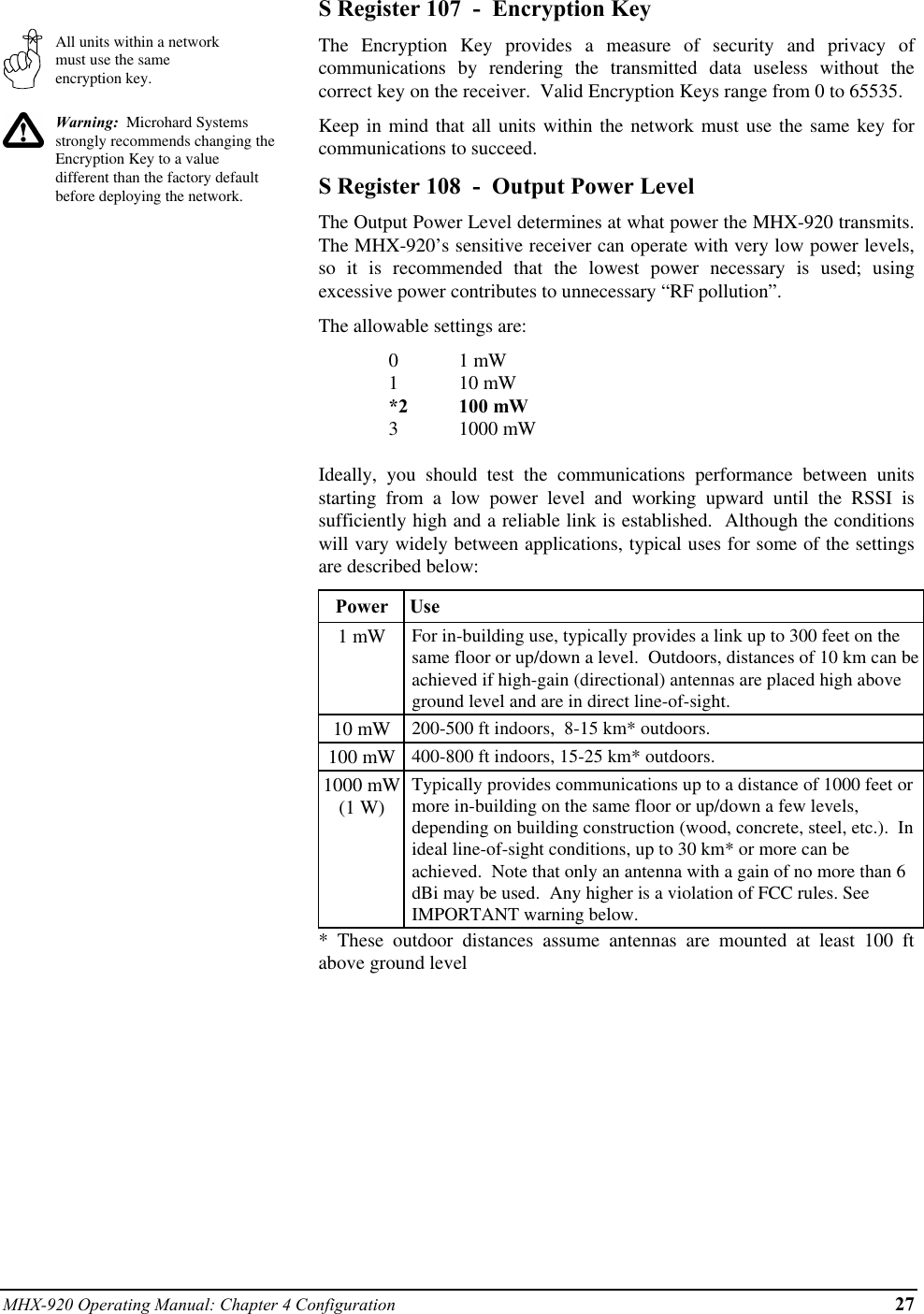 MHX-920 Operating Manual: Chapter 4 Configuration 27All units within a networkmust use the sameencryption key.Warning:  Microhard Systemsstrongly recommends changing theEncryption Key to a valuedifferent than the factory defaultbefore deploying the network.S Register 107  -  Encryption KeyThe Encryption Key provides a measure of security and privacy ofcommunications by rendering the transmitted data useless without thecorrect key on the receiver.  Valid Encryption Keys range from 0 to 65535.Keep in mind that all units within the network must use the same key forcommunications to succeed.S Register 108  -  Output Power LevelThe Output Power Level determines at what power the MHX-920 transmits.The MHX-920’s sensitive receiver can operate with very low power levels,so it is recommended that the lowest power necessary is used; usingexcessive power contributes to unnecessary “RF pollution”.The allowable settings are:01 mW110 mW*2 100 mW31000 mWIdeally, you should test the communications performance between unitsstarting from a low power level and working upward until the RSSI issufficiently high and a reliable link is established.  Although the conditionswill vary widely between applications, typical uses for some of the settingsare described below:Power  Use1 mW For in-building use, typically provides a link up to 300 feet on thesame floor or up/down a level.  Outdoors, distances of 10 km can beachieved if high-gain (directional) antennas are placed high aboveground level and are in direct line-of-sight.10 mW 200-500 ft indoors,  8-15 km* outdoors.100 mW 400-800 ft indoors, 15-25 km* outdoors.1000 mW(1 W)Typically provides communications up to a distance of 1000 feet ormore in-building on the same floor or up/down a few levels,depending on building construction (wood, concrete, steel, etc.).  Inideal line-of-sight conditions, up to 30 km* or more can beachieved.  Note that only an antenna with a gain of no more than 6dBi may be used.  Any higher is a violation of FCC rules. SeeIMPORTANT warning below.* These outdoor distances assume antennas are mounted at least 100 ftabove ground level