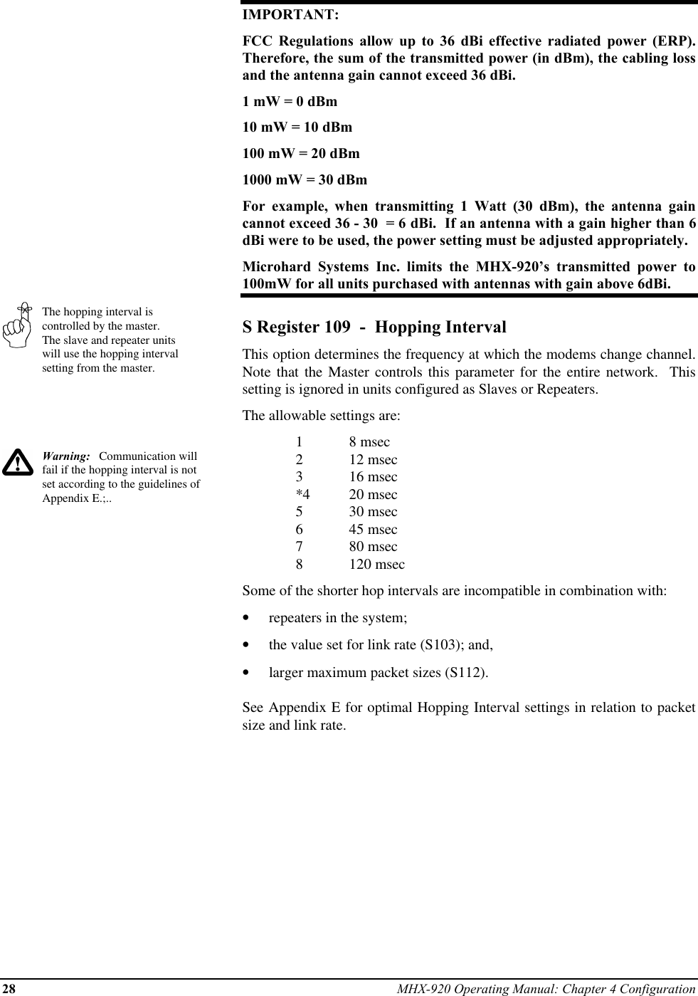 28 MHX-920 Operating Manual: Chapter 4 ConfigurationThe hopping interval iscontrolled by the master.The slave and repeater unitswill use the hopping intervalsetting from the master.Warning:   Communication willfail if the hopping interval is notset according to the guidelines ofAppendix E.;..IMPORTANT:FCC Regulations allow up to 36 dBi effective radiated power (ERP).Therefore, the sum of the transmitted power (in dBm), the cabling lossand the antenna gain cannot exceed 36 dBi.1 mW = 0 dBm10 mW = 10 dBm100 mW = 20 dBm1000 mW = 30 dBmFor example, when transmitting 1 Watt (30 dBm), the antenna gaincannot exceed 36 - 30  = 6 dBi.  If an antenna with a gain higher than 6dBi were to be used, the power setting must be adjusted appropriately.Microhard Systems Inc. limits the MHX-920’s transmitted power to100mW for all units purchased with antennas with gain above 6dBi.S Register 109  -  Hopping IntervalThis option determines the frequency at which the modems change channel.Note that the Master controls this parameter for the entire network.  Thissetting is ignored in units configured as Slaves or Repeaters.The allowable settings are:18 msec212 msec316 msec*4 20 msec530 msec645 msec780 msec8120 msecSome of the shorter hop intervals are incompatible in combination with:•  repeaters in the system;•  the value set for link rate (S103); and,•  larger maximum packet sizes (S112).See Appendix E for optimal Hopping Interval settings in relation to packetsize and link rate.