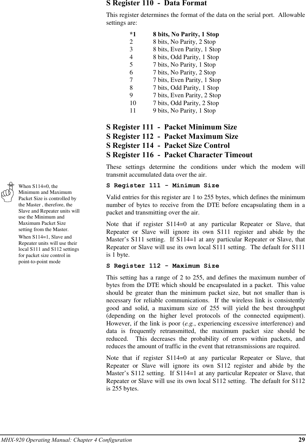 MHX-920 Operating Manual: Chapter 4 Configuration 29When S114=0, theMinimum and MaximumPacket Size is controlled bythe Master , therefore, theSlave and Repeater units willuse the Minimum andMaximum Packet Sizesetting from the Master.When S114=1, Slave andRepeater units will use theirlocal S111 and S112 settingsfor packet size control inpoint-to-point modeS Register 110  -  Data FormatThis register determines the format of the data on the serial port.  Allowablesettings are:*1 8 bits, No Parity, 1 Stop28 bits, No Parity, 2 Stop38 bits, Even Parity, 1 Stop48 bits, Odd Parity, 1 Stop57 bits, No Parity, 1 Stop67 bits, No Parity, 2 Stop77 bits, Even Parity, 1 Stop87 bits, Odd Parity, 1 Stop97 bits, Even Parity, 2 Stop10 7 bits, Odd Parity, 2 Stop11 9 bits, No Parity, 1 StopS Register 111  -  Packet Minimum SizeS Register 112  -  Packet Maximum SizeS Register 114  -  Packet Size ControlS Register 116  -  Packet Character TimeoutThese settings determine the conditions under which the modem willtransmit accumulated data over the air.S Register 111 - Minimum SizeValid entries for this register are 1 to 255 bytes, which defines the minimumnumber of bytes to receive from the DTE before encapsulating them in apacket and transmitting over the air.Note that if register S114=0 at any particular Repeater or Slave, thatRepeater or Slave will ignore its own S111 register and abide by theMaster’s S111 setting.  If S114=1 at any particular Repeater or Slave, thatRepeater or Slave will use its own local S111 setting.  The default for S111is 1 byte.S Register 112 - Maximum SizeThis setting has a range of 2 to 255, and defines the maximum number ofbytes from the DTE which should be encapsulated in a packet.  This valueshould be greater than the minimum packet size, but not smaller than isnecessary for reliable communications.  If the wireless link is consistentlygood and solid, a maximum size of 255 will yield the best throughput(depending on the higher level protocols of the connected equipment).However, if the link is poor (e.g., experiencing excessive interference) anddata is frequently retransmitted, the maximum packet size should bereduced.  This decreases the probability of errors within packets, andreduces the amount of traffic in the event that retransmissions are required.Note that if register S114=0 at any particular Repeater or Slave, thatRepeater or Slave will ignore its own S112 register and abide by theMaster’s S112 setting.  If S114=1 at any particular Repeater or Slave, thatRepeater or Slave will use its own local S112 setting.  The default for S112is 255 bytes.