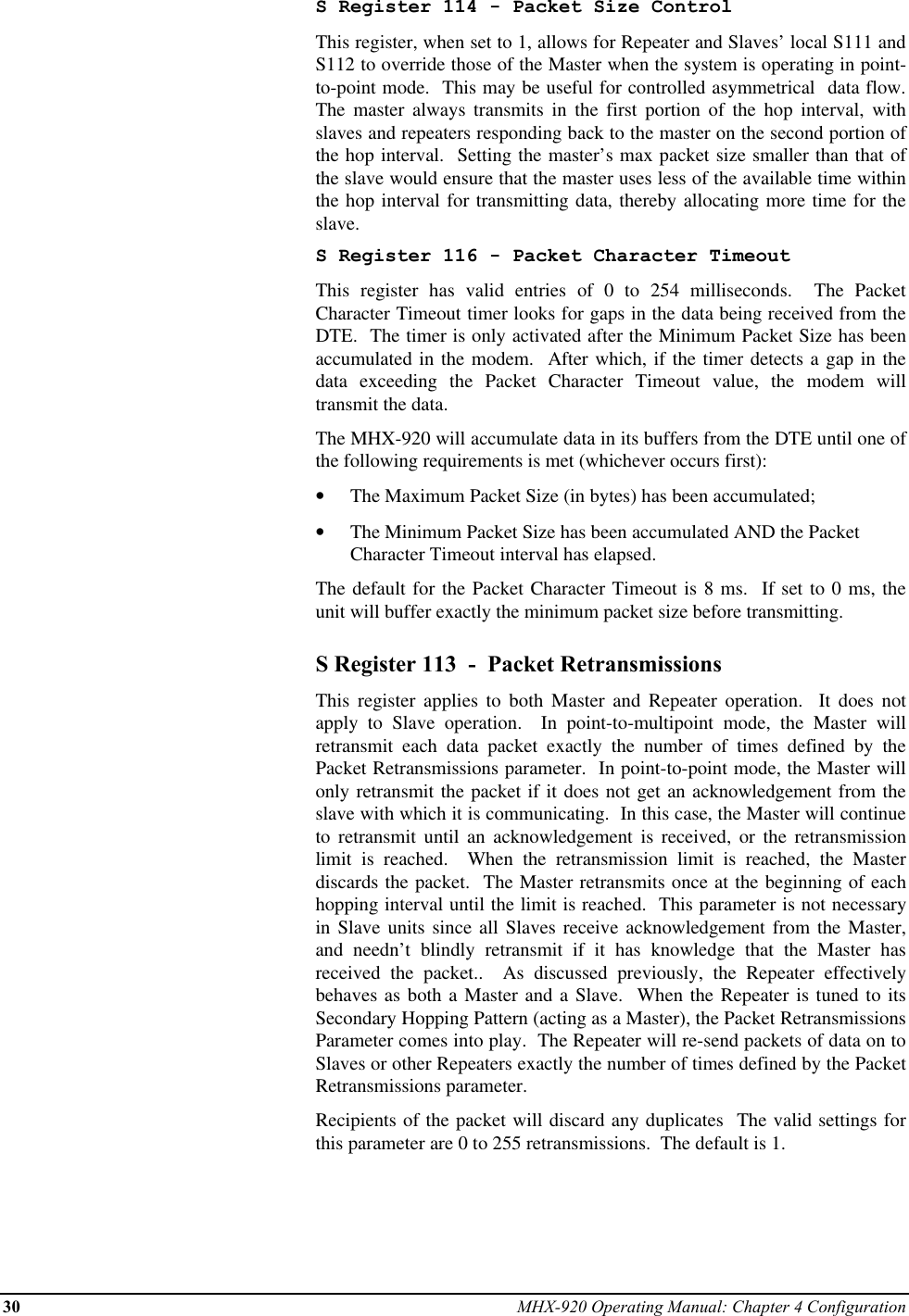 30 MHX-920 Operating Manual: Chapter 4 ConfigurationS Register 114 - Packet Size ControlThis register, when set to 1, allows for Repeater and Slaves’ local S111 andS112 to override those of the Master when the system is operating in point-to-point mode.  This may be useful for controlled asymmetrical  data flow.The master always transmits in the first portion of the hop interval, withslaves and repeaters responding back to the master on the second portion ofthe hop interval.  Setting the master’s max packet size smaller than that ofthe slave would ensure that the master uses less of the available time withinthe hop interval for transmitting data, thereby allocating more time for theslave.S Register 116 - Packet Character TimeoutThis register has valid entries of 0 to 254 milliseconds.  The PacketCharacter Timeout timer looks for gaps in the data being received from theDTE.  The timer is only activated after the Minimum Packet Size has beenaccumulated in the modem.  After which, if the timer detects a gap in thedata exceeding the Packet Character Timeout value, the modem willtransmit the data.The MHX-920 will accumulate data in its buffers from the DTE until one ofthe following requirements is met (whichever occurs first):•  The Maximum Packet Size (in bytes) has been accumulated;•  The Minimum Packet Size has been accumulated AND the PacketCharacter Timeout interval has elapsed.The default for the Packet Character Timeout is 8 ms.  If set to 0 ms, theunit will buffer exactly the minimum packet size before transmitting.S Register 113  -  Packet RetransmissionsThis register applies to both Master and Repeater operation.  It does notapply to Slave operation.  In point-to-multipoint mode, the Master willretransmit each data packet exactly the number of times defined by thePacket Retransmissions parameter.  In point-to-point mode, the Master willonly retransmit the packet if it does not get an acknowledgement from theslave with which it is communicating.  In this case, the Master will continueto retransmit until an acknowledgement is received, or the retransmissionlimit is reached.  When the retransmission limit is reached, the Masterdiscards the packet.  The Master retransmits once at the beginning of eachhopping interval until the limit is reached.  This parameter is not necessaryin Slave units since all Slaves receive acknowledgement from the Master,and needn’t blindly retransmit if it has knowledge that the Master hasreceived the packet..  As discussed previously, the Repeater effectivelybehaves as both a Master and a Slave.  When the Repeater is tuned to itsSecondary Hopping Pattern (acting as a Master), the Packet RetransmissionsParameter comes into play.  The Repeater will re-send packets of data on toSlaves or other Repeaters exactly the number of times defined by the PacketRetransmissions parameter.Recipients of the packet will discard any duplicates  The valid settings forthis parameter are 0 to 255 retransmissions.  The default is 1.