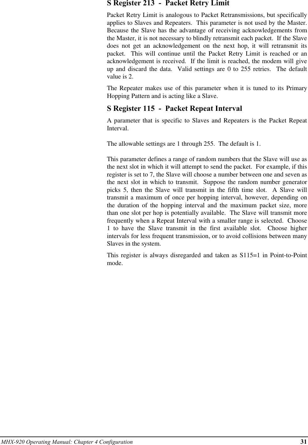 MHX-920 Operating Manual: Chapter 4 Configuration 31S Register 213  -  Packet Retry LimitPacket Retry Limit is analogous to Packet Retransmissions, but specificallyapplies to Slaves and Repeaters.  This parameter is not used by the Master.Because the Slave has the advantage of receiving acknowledgements fromthe Master, it is not necessary to blindly retransmit each packet.  If the Slavedoes not get an acknowledgement on the next hop, it will retransmit itspacket.  This will continue until the Packet Retry Limit is reached or anacknowledgement is received.  If the limit is reached, the modem will giveup and discard the data.  Valid settings are 0 to 255 retries.  The defaultvalue is 2.The Repeater makes use of this parameter when it is tuned to its PrimaryHopping Pattern and is acting like a Slave.S Register 115  -  Packet Repeat IntervalA parameter that is specific to Slaves and Repeaters is the Packet RepeatInterval.The allowable settings are 1 through 255.  The default is 1.This parameter defines a range of random numbers that the Slave will use asthe next slot in which it will attempt to send the packet.  For example, if thisregister is set to 7, the Slave will choose a number between one and seven asthe next slot in which to transmit.  Suppose the random number generatorpicks 5, then the Slave will transmit in the fifth time slot.  A Slave willtransmit a maximum of once per hopping interval, however, depending onthe duration of the hopping interval and the maximum packet size, morethan one slot per hop is potentially available.  The Slave will transmit morefrequently when a Repeat Interval with a smaller range is selected.  Choose1 to have the Slave transmit in the first available slot.  Choose higherintervals for less frequent transmission, or to avoid collisions between manySlaves in the system.This register is always disregarded and taken as S115=1 in Point-to-Pointmode.