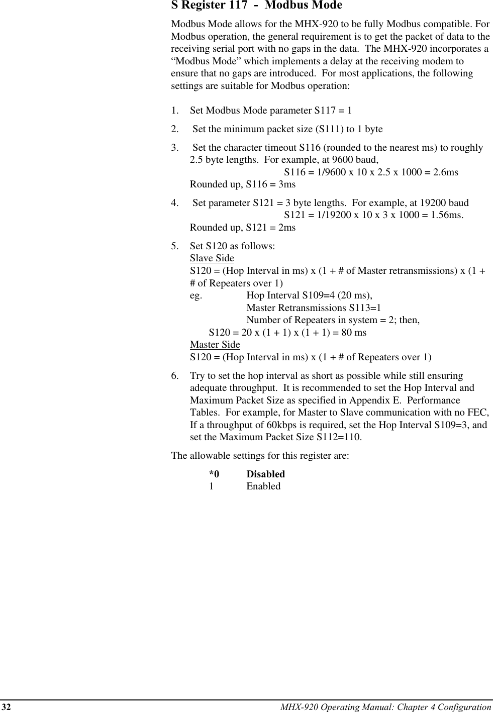 32 MHX-920 Operating Manual: Chapter 4 ConfigurationS Register 117  -  Modbus ModeModbus Mode allows for the MHX-920 to be fully Modbus compatible. ForModbus operation, the general requirement is to get the packet of data to thereceiving serial port with no gaps in the data.  The MHX-920 incorporates a“Modbus Mode” which implements a delay at the receiving modem toensure that no gaps are introduced.  For most applications, the followingsettings are suitable for Modbus operation:1.  Set Modbus Mode parameter S117 = 12.   Set the minimum packet size (S111) to 1 byte3.   Set the character timeout S116 (rounded to the nearest ms) to roughly2.5 byte lengths.  For example, at 9600 baud,                         S116 = 1/9600 x 10 x 2.5 x 1000 = 2.6msRounded up, S116 = 3ms4.   Set parameter S121 = 3 byte lengths.  For example, at 19200 baud S121 = 1/19200 x 10 x 3 x 1000 = 1.56ms.Rounded up, S121 = 2ms5.  Set S120 as follows:Slave SideS120 = (Hop Interval in ms) x (1 + # of Master retransmissions) x (1 +# of Repeaters over 1)eg.  Hop Interval S109=4 (20 ms), Master Retransmissions S113=1 Number of Repeaters in system = 2; then, S120 = 20 x (1 + 1) x (1 + 1) = 80 msMaster SideS120 = (Hop Interval in ms) x (1 + # of Repeaters over 1)6.  Try to set the hop interval as short as possible while still ensuringadequate throughput.  It is recommended to set the Hop Interval andMaximum Packet Size as specified in Appendix E.  PerformanceTables.  For example, for Master to Slave communication with no FEC,If a throughput of 60kbps is required, set the Hop Interval S109=3, andset the Maximum Packet Size S112=110.The allowable settings for this register are:*0 Disabled1Enabled