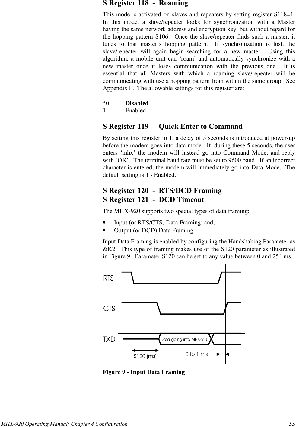 MHX-920 Operating Manual: Chapter 4 Configuration 33S Register 118  -  RoamingThis mode is activated on slaves and repeaters by setting register S118=1.In this mode, a slave/repeater looks for synchronization with a Masterhaving the same network address and encryption key, but without regard forthe hopping pattern S106.  Once the slave/repeater finds such a master, ittunes to that master’s hopping pattern.  If synchronization is lost, theslave/repeater will again begin searching for a new master.  Using thisalgorithm, a mobile unit can ‘roam’ and automatically synchronize with anew master once it loses communication with the previous one.  It isessential that all Masters with which a roaming slave/repeater will becommunicating with use a hopping pattern from within the same group.  SeeAppendix F.  The allowable settings for this register are:*0 Disabled1EnabledS Register 119  -  Quick Enter to CommandBy setting this register to 1, a delay of 5 seconds is introduced at power-upbefore the modem goes into data mode.  If, during these 5 seconds, the userenters ‘mhx’ the modem will instead go into Command Mode, and replywith ‘OK’.  The terminal baud rate must be set to 9600 baud.  If an incorrectcharacter is entered, the modem will immediately go into Data Mode.  Thedefault setting is 1 - Enabled.S Register 120  -  RTS/DCD FramingS Register 121  -  DCD TimeoutThe MHX-920 supports two special types of data framing:•  Input (or RTS/CTS) Data Framing; and,•  Output (or DCD) Data FramingInput Data Framing is enabled by configuring the Handshaking Parameter as&amp;K2.  This type of framing makes use of the S120 parameter as illustratedin Figure 9.  Parameter S120 can be set to any value between 0 and 254 ms.RTSCTSTXDS120 (ms)Data going into MHX-9100 to 1 msFigure 9 - Input Data Framing