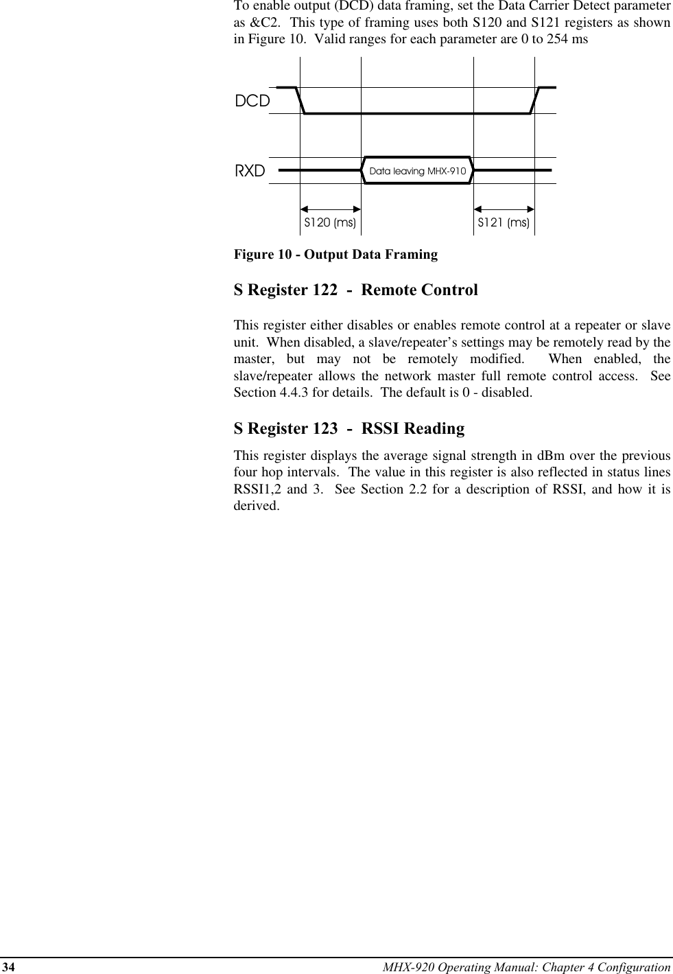 34 MHX-920 Operating Manual: Chapter 4 ConfigurationTo enable output (DCD) data framing, set the Data Carrier Detect parameteras &amp;C2.  This type of framing uses both S120 and S121 registers as shownin Figure 10.  Valid ranges for each parameter are 0 to 254 msDCDRXD Data leaving MHX-910S120 (ms) S121 (ms)Figure 10 - Output Data FramingS Register 122  -  Remote ControlThis register either disables or enables remote control at a repeater or slaveunit.  When disabled, a slave/repeater’s settings may be remotely read by themaster, but may not be remotely modified.  When enabled, theslave/repeater allows the network master full remote control access.  SeeSection 4.4.3 for details.  The default is 0 - disabled.S Register 123  -  RSSI ReadingThis register displays the average signal strength in dBm over the previousfour hop intervals.  The value in this register is also reflected in status linesRSSI1,2 and 3.  See Section 2.2 for a description of RSSI, and how it isderived.