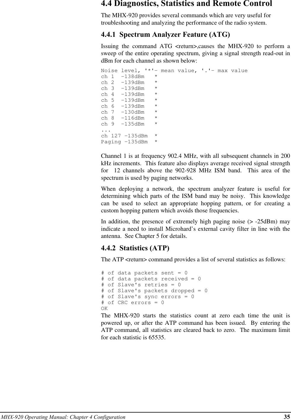 MHX-920 Operating Manual: Chapter 4 Configuration 354.4 Diagnostics, Statistics and Remote ControlThe MHX-920 provides several commands which are very useful fortroubleshooting and analyzing the performance of the radio system.4.4.1  Spectrum Analyzer Feature (ATG)Issuing the command ATG &lt;return&gt;,causes the MHX-920 to perform asweep of the entire operating spectrum, giving a signal strength read-out indBm for each channel as shown below:Noise level, &apos;*&apos;- mean value, &apos;.&apos;- max valuech 1  -138dBm   *ch 2  -139dBm   *ch 3  -139dBm   *ch 4  -139dBm   *ch 5  -139dBm   *ch 6  -139dBm   *ch 7  -130dBm   *ch 8  -116dBm   *ch 9  -135dBm   *...ch 127 -135dBm  *Paging -135dBm  *Channel 1 is at frequency 902.4 MHz, with all subsequent channels in 200kHz increments.  This feature also displays average received signal strengthfor  12 channels above the 902-928 MHz ISM band.  This area of thespectrum is used by paging networks.When deploying a network, the spectrum analyzer feature is useful fordetermining which parts of the ISM band may be noisy.  This knowledgecan be used to select an appropriate hopping pattern, or for creating acustom hopping pattern which avoids those frequencies.In addition, the presence of extremely high paging noise (&gt; -25dBm) mayindicate a need to install Microhard’s external cavity filter in line with theantenna.  See Chapter 5 for details.4.4.2  Statistics (ATP)The ATP &lt;return&gt; command provides a list of several statistics as follows:# of data packets sent = 0# of data packets received = 0# of Slave&apos;s retries = 0# of Slave&apos;s packets dropped = 0# of Slave&apos;s sync errors = 0# of CRC errors = 0OKThe MHX-920 starts the statistics count at zero each time the unit ispowered up, or after the ATP command has been issued.  By entering theATP command, all statistics are cleared back to zero.  The maximum limitfor each statistic is 65535.