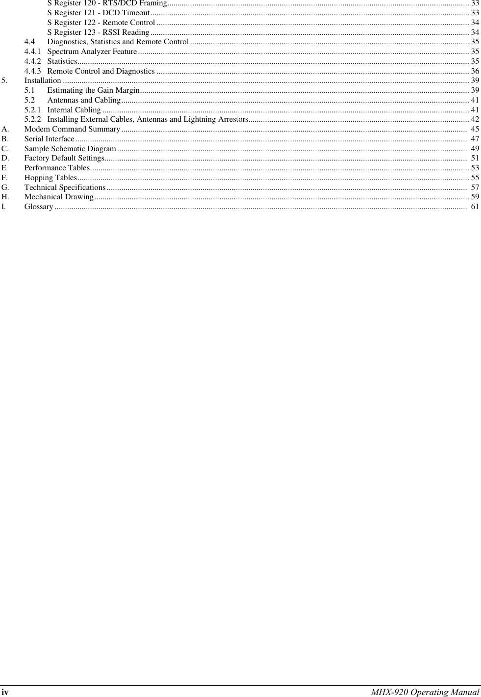 iv MHX-920 Operating ManualS Register 120 - RTS/DCD Framing................................................................................................................................................. 33S Register 121 - DCD Timeout......................................................................................................................................................... 33S Register 122 - Remote Control ...................................................................................................................................................... 34S Register 123 - RSSI Reading......................................................................................................................................................... 344.4 Diagnostics, Statistics and Remote Control...................................................................................................................................... 354.4.1 Spectrum Analyzer Feature............................................................................................................................................................... 354.4.2 Statistics............................................................................................................................................................................................ 354.4.3 Remote Control and Diagnostics ...................................................................................................................................................... 365. Installation ................................................................................................................................................................................................... 395.1 Estimating the Gain Margin.............................................................................................................................................................. 395.2 Antennas and Cabling....................................................................................................................................................................... 415.2.1 Internal Cabling ................................................................................................................................................................................ 415.2.2 Installing External Cables, Antennas and Lightning Arrestors.......................................................................................................... 42A. Modem Command Summary......................................................................................................................................................................  45B. Serial Interface............................................................................................................................................................................................  47C. Sample Schematic Diagram........................................................................................................................................................................  49D. Factory Default Settings..............................................................................................................................................................................  51EPerformance Tables...................................................................................................................................................................................... 53F. Hopping Tables............................................................................................................................................................................................ 55G. Technical Specifications.............................................................................................................................................................................  57H. Mechanical Drawing.................................................................................................................................................................................... 59I. Glossary ......................................................................................................................................................................................................  61
