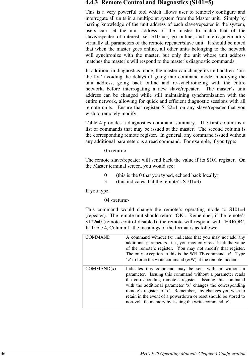 36 MHX-920 Operating Manual: Chapter 4 Configuration4.4.3  Remote Control and Diagnostics (S101=5)This is a very powerful tool which allows user to remotely configure andinterrogate all units in a multipoint system from the Master unit.  Simply byhaving knowledge of the unit address of each slave/repeater in the system,users can set the unit address of the master to match that of theslave/repeater of interest, set S101=5, go online, and interrogate/modifyvirtually all parameters of the remote repeater/slave unit.  It should be notedthat when the master goes online, all other units belonging to the networkwill synchronize with the master, but only the unit whose unit addressmatches the master’s will respond to the master’s diagnostic commands.In addition, in diagnostics mode, the master can change its unit address ‘on-the-fly,’ avoiding the delays of going into command mode, modifying theunit address, going back online and re-synchronizing with the entirenetwork, before interrogating a new slave/repeater.  The master’s unitaddress can be changed while still maintaining synchronization with theentire network, allowing for quick and efficient diagnostic sessions with allremote units.  Ensure that register S122=1 on any slave/repeater that youwish to remotely modify.Table 4 provides a diagnostics command summary.  The first column is alist of commands that may be issued at the master.  The second column isthe corresponding remote register.  In general, any command issued withoutany additional parameters is a read command.  For example, if you type:0 &lt;return&gt;The remote slave/repeater will send back the value if its S101 register.  Onthe Master terminal screen, you would see:0       (this is the 0 that you typed, echoed back locally)3       (this indicates that the remote’s S101=3)If you type:04 &lt;return&gt;This command would change the remote’s operating mode to S101=4(repeater).  The remote unit should return ‘OK’.  Remember, if the remote’sS122=0 (remote control disabled), the remote will respond with ‘ERROR’.In Table 4, Column 1, the meanings of the format is as follows:COMMAND A command without (x) indicates that you may not add anyadditional parameters.  i.e., you may only read back the valueof the remote’s register.  You may not modify that register.The only exception to this is the WRITE command ‘e’.  Type‘e’ to force the write command (&amp;W) at the remote modem.COMMAND(x) Indicates this command may be sent with or without aparameter.  Issuing this command without a parameter readsthe corresponding remote’s register.  Issuing this commandwith the additional parameter ‘x’ changes the correspondingremote’s register to ‘x’.  Remember, any changes you wish toretain in the event of a powerdown or reset should be stored tonon-volatile memory by issuing the write command ‘e’.