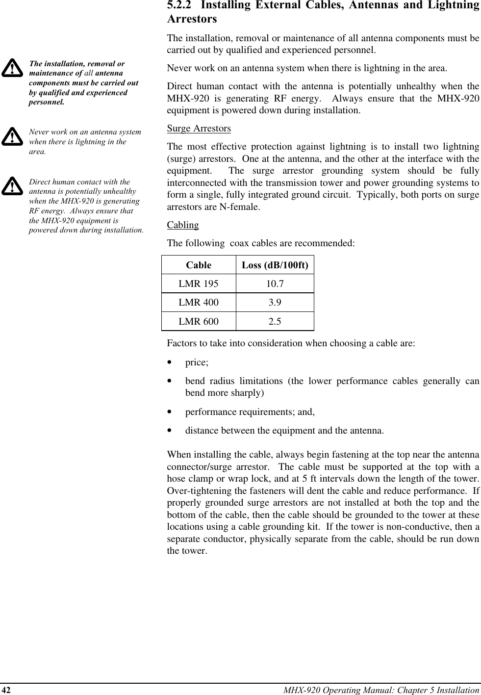 42 MHX-920 Operating Manual: Chapter 5 InstallationThe installation, removal ormaintenance of all antennacomponents must be carried outby qualified and experiencedpersonnel.Never work on an antenna systemwhen there is lightning in thearea.Direct human contact with theantenna is potentially unhealthywhen the MHX-920 is generatingRF energy.  Always ensure thatthe MHX-920 equipment ispowered down during installation.5.2.2  Installing External Cables, Antennas and LightningArrestorsThe installation, removal or maintenance of all antenna components must becarried out by qualified and experienced personnel.Never work on an antenna system when there is lightning in the area.Direct human contact with the antenna is potentially unhealthy when theMHX-920 is generating RF energy.  Always ensure that the MHX-920equipment is powered down during installation.Surge ArrestorsThe most effective protection against lightning is to install two lightning(surge) arrestors.  One at the antenna, and the other at the interface with theequipment.  The surge arrestor grounding system should be fullyinterconnected with the transmission tower and power grounding systems toform a single, fully integrated ground circuit.  Typically, both ports on surgearrestors are N-female.CablingThe following  coax cables are recommended:Cable Loss (dB/100ft)LMR 195 10.7LMR 400 3.9LMR 600 2.5Factors to take into consideration when choosing a cable are:•  price;•  bend radius limitations (the lower performance cables generally canbend more sharply)•  performance requirements; and,•  distance between the equipment and the antenna.When installing the cable, always begin fastening at the top near the antennaconnector/surge  arrestor.  The cable must be supported at the top with ahose clamp or wrap lock, and at 5 ft intervals down the length of the tower.Over-tightening the fasteners will dent the cable and reduce performance.  Ifproperly grounded surge arrestors are not installed at both the top and thebottom of the cable, then the cable should be grounded to the tower at theselocations using a cable grounding kit.  If the tower is non-conductive, then aseparate conductor, physically separate from the cable, should be run downthe tower.