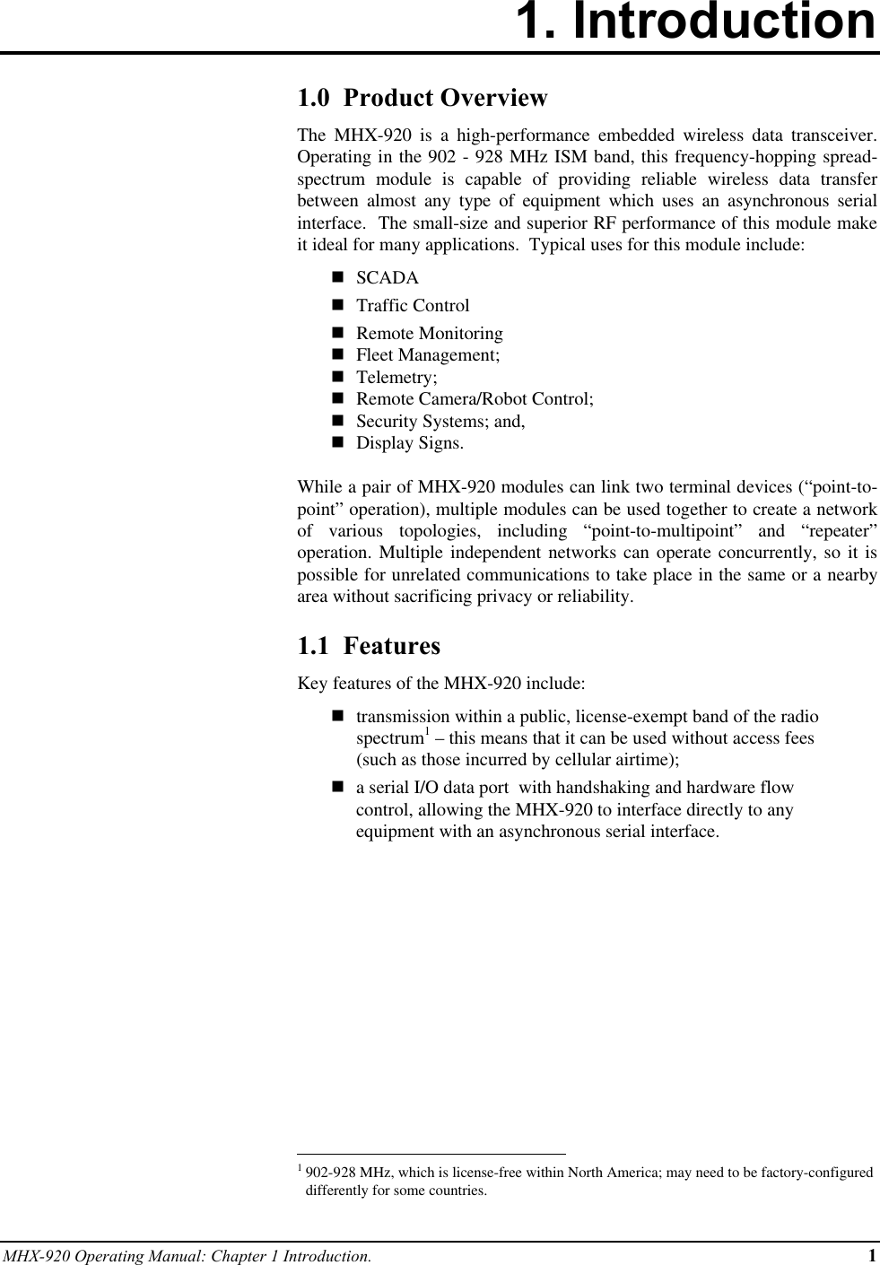 MHX-920 Operating Manual: Chapter 1 Introduction. 11. Introduction1.0  Product OverviewThe MHX-920 is a high-performance embedded wireless data transceiver.Operating in the 902 - 928 MHz ISM band, this frequency-hopping spread-spectrum module is capable of providing reliable wireless data transferbetween almost any type of equipment which uses an asynchronous serialinterface.  The small-size and superior RF performance of this module makeit ideal for many applications.  Typical uses for this module include:n SCADAn Traffic Controln Remote Monitoringn Fleet Management;n Telemetry;n Remote Camera/Robot Control;n Security Systems; and,n Display Signs.While a pair of MHX-920 modules can link two terminal devices (“point-to-point” operation), multiple modules can be used together to create a networkof various topologies, including “point-to-multipoint” and “repeater”operation. Multiple independent networks can operate concurrently, so it ispossible for unrelated communications to take place in the same or a nearbyarea without sacrificing privacy or reliability.1.1  FeaturesKey features of the MHX-920 include:ntransmission within a public, license-exempt band of the radiospectrum1 – this means that it can be used without access fees(such as those incurred by cellular airtime);na serial I/O data port  with handshaking and hardware flowcontrol, allowing the MHX-920 to interface directly to anyequipment with an asynchronous serial interface.                                                          1902-928 MHz, which is license-free within North America; may need to be factory-configureddifferently for some countries.