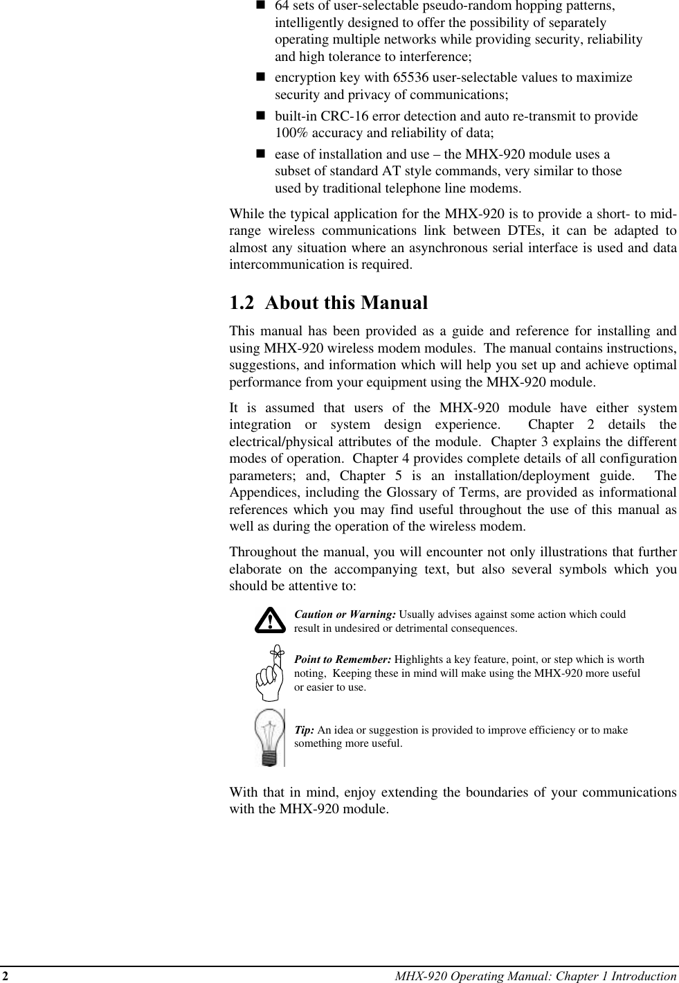 2MHX-920 Operating Manual: Chapter 1 Introductionn64 sets of user-selectable pseudo-random hopping patterns,intelligently designed to offer the possibility of separatelyoperating multiple networks while providing security, reliabilityand high tolerance to interference;nencryption key with 65536 user-selectable values to maximizesecurity and privacy of communications;nbuilt-in CRC-16 error detection and auto re-transmit to provide100% accuracy and reliability of data;nease of installation and use – the MHX-920 module uses asubset of standard AT style commands, very similar to thoseused by traditional telephone line modems.While the typical application for the MHX-920 is to provide a short- to mid-range wireless communications link between DTEs, it can be adapted toalmost any situation where an asynchronous serial interface is used and dataintercommunication is required.1.2  About this ManualThis manual has been provided as a guide and reference for installing andusing MHX-920 wireless modem modules.  The manual contains instructions,suggestions, and information which will help you set up and achieve optimalperformance from your equipment using the MHX-920 module.It is assumed that users of the MHX-920 module have either systemintegration or system design experience.  Chapter 2 details theelectrical/physical attributes of the module.  Chapter 3 explains the differentmodes of operation.  Chapter 4 provides complete details of all configurationparameters; and, Chapter 5 is an installation/deployment guide.  TheAppendices, including the Glossary of Terms, are provided as informationalreferences which you may find useful throughout the use of this manual aswell as during the operation of the wireless modem.Throughout the manual, you will encounter not only illustrations that furtherelaborate on the accompanying text, but also several symbols which youshould be attentive to:Caution or Warning: Usually advises against some action which couldresult in undesired or detrimental consequences.Point to Remember: Highlights a key feature, point, or step which is worthnoting,  Keeping these in mind will make using the MHX-920 more usefulor easier to use.Tip: An idea or suggestion is provided to improve efficiency or to makesomething more useful.With that in mind, enjoy extending the boundaries of your communicationswith the MHX-920 module.