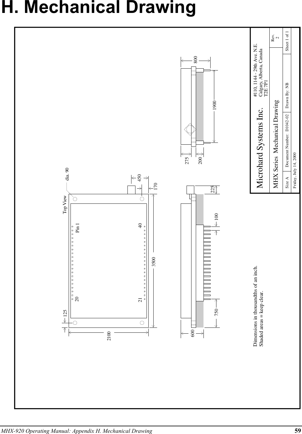 MHX-920 Operating Manual: Appendix H. Mechanical Drawing 59H. Mechanical Drawing21003500dia. 901701254507506001900100 225200275Dimensions in thousandths of an inch.Shaded areas = keep clear. Microhard Systems Inc.MHX Series  Mechanical Drawing#110, 1144 - 29th Ave. N.E.Calgary, Alberta, CanadaT2E 7P1Rev.2Size A Document Number:  D1042-02 Drawn By: NB Sheet 1 of 1Friday, July 14, 2000800Top ViewPin 12021 40