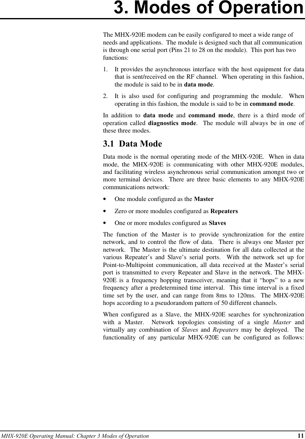 MHX-920E Operating Manual: Chapter 3 Modes of Operation 113. Modes of OperationThe MHX-920E modem can be easily configured to meet a wide range ofneeds and applications.  The module is designed such that all communicationis through one serial port (Pins 21 to 28 on the module).  This port has twofunctions:1.  It provides the asynchronous interface with the host equipment for datathat is sent/received on the RF channel.  When operating in this fashion,the module is said to be in data mode.2.  It is also used for configuring and programming the module.  Whenoperating in this fashion, the module is said to be in command mode.In addition to data mode and command mode, there is a third mode ofoperation called diagnostics mode.  The module will always be in one ofthese three modes.3.1  Data ModeData mode is the normal operating mode of the MHX-920E.  When in datamode, the MHX-920E is communicating with other MHX-920E modules,and facilitating wireless asynchronous serial communication amongst two ormore terminal devices.  There are three basic elements to any MHX-920Ecommunications network:•  One module configured as the Master•  Zero or more modules configured as Repeaters•  One or more modules configured as SlavesThe function of the Master is to provide synchronization for the entirenetwork, and to control the flow of data.  There is always one Master pernetwork.  The Master is the ultimate destination for all data collected at thevarious Repeater’s and Slave’s serial ports.  With the network set up forPoint-to-Multipoint communication, all data received at the Master’s serialport is transmitted to every Repeater and Slave in the network. The MHX-920E is a frequency hopping transceiver, meaning that it “hops” to a newfrequency after a predetermined time interval.  This time interval is a fixedtime set by the user, and can range from 8ms to 120ms.  The MHX-920Ehops according to a pseudorandom pattern of 50 different channels.When configured as a Slave, the MHX-920E searches for synchronizationwith a Master.  Network topologies consisting of a single Master andvirtually any combination of Slaves and Repeaters may be deployed.  Thefunctionality of any particular MHX-920E can be configured as follows: