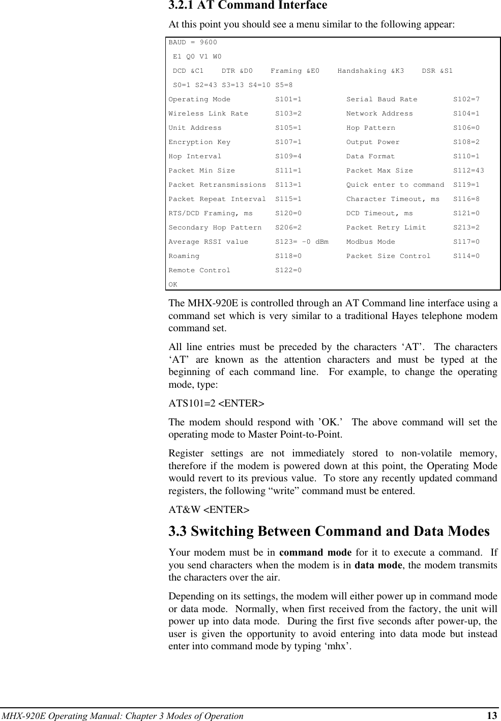 MHX-920E Operating Manual: Chapter 3 Modes of Operation 133.2.1 AT Command InterfaceAt this point you should see a menu similar to the following appear:BAUD = 9600 E1 Q0 V1 W0 DCD &amp;C1    DTR &amp;D0    Framing &amp;E0    Handshaking &amp;K3    DSR &amp;S1 S0=1 S2=43 S3=13 S4=10 S5=8Operating Mode          S101=1          Serial Baud Rate        S102=7Wireless Link Rate      S103=2          Network Address         S104=1Unit Address            S105=1          Hop Pattern             S106=0Encryption Key          S107=1          Output Power            S108=2Hop Interval            S109=4          Data Format             S110=1Packet Min Size         S111=1          Packet Max Size         S112=43Packet Retransmissions  S113=1          Quick enter to command  S119=1Packet Repeat Interval  S115=1          Character Timeout, ms   S116=8RTS/DCD Framing, ms     S120=0          DCD Timeout, ms         S121=0Secondary Hop Pattern   S206=2          Packet Retry Limit      S213=2Average RSSI value      S123= -0 dBm    Modbus Mode             S117=0Roaming                 S118=0          Packet Size Control     S114=0Remote Control          S122=0OKThe MHX-920E is controlled through an AT Command line interface using acommand set which is very similar to a traditional Hayes telephone modemcommand set.All line entries must be preceded by the characters ‘AT’.  The characters‘AT’ are known as the attention characters and must be typed at thebeginning of each command line.  For example, to change the operatingmode, type:ATS101=2 &lt;ENTER&gt;The modem should respond with ’OK.’  The above command will set theoperating mode to Master Point-to-Point.Register settings are not immediately stored to non-volatile memory,therefore if the modem is powered down at this point, the Operating Modewould revert to its previous value.  To store any recently updated commandregisters, the following “write” command must be entered.AT&amp;W &lt;ENTER&gt;3.3 Switching Between Command and Data ModesYour modem must be in command mode for it to execute a command.  Ifyou send characters when the modem is in data mode, the modem transmitsthe characters over the air.Depending on its settings, the modem will either power up in command modeor data mode.  Normally, when first received from the factory, the unit willpower up into data mode.  During the first five seconds after power-up, theuser is given the opportunity to avoid entering into data mode but insteadenter into command mode by typing ‘mhx’.