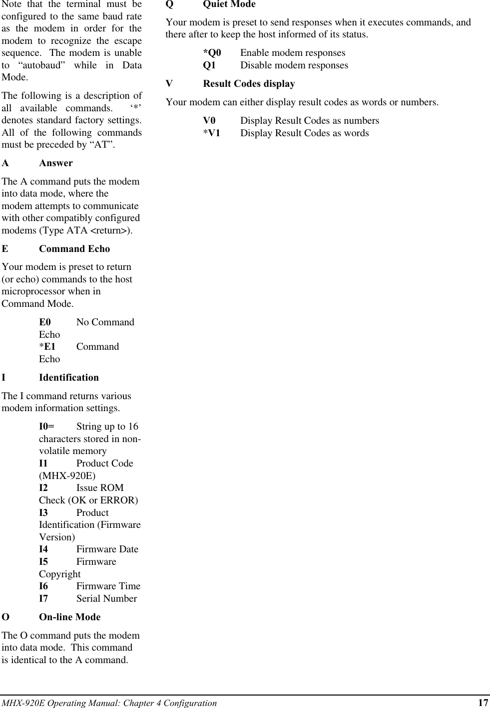 MHX-920E Operating Manual: Chapter 4 Configuration 17Note that the terminal must beconfigured to the same baud rateas the modem in order for themodem to recognize the escapesequence.  The modem is unableto “autobaud” while in DataMode.The following is a description ofall available commands.  ‘*’denotes standard factory settings.All of the following commandsmust be preceded by “AT”.AAnswerThe A command puts the modeminto data mode, where themodem attempts to communicatewith other compatibly configuredmodems (Type ATA &lt;return&gt;).ECommand EchoYour modem is preset to return(or echo) commands to the hostmicroprocessor when inCommand Mode.E0 No CommandEcho*E1 CommandEchoIIdentificationThe I command returns variousmodem information settings.I0= String up to 16characters stored in non-volatile memoryI1 Product Code(MHX-920E)I2 Issue ROMCheck (OK or ERROR)I3 ProductIdentification (FirmwareVersion)I4 Firmware DateI5 FirmwareCopyrightI6 Firmware TimeI7 Serial NumberOOn-line ModeThe O command puts the modeminto data mode.  This commandis identical to the A command.QQuiet ModeYour modem is preset to send responses when it executes commands, andthere after to keep the host informed of its status.*Q0 Enable modem responsesQ1 Disable modem responsesVResult Codes displayYour modem can either display result codes as words or numbers.V0 Display Result Codes as numbers*V1 Display Result Codes as words