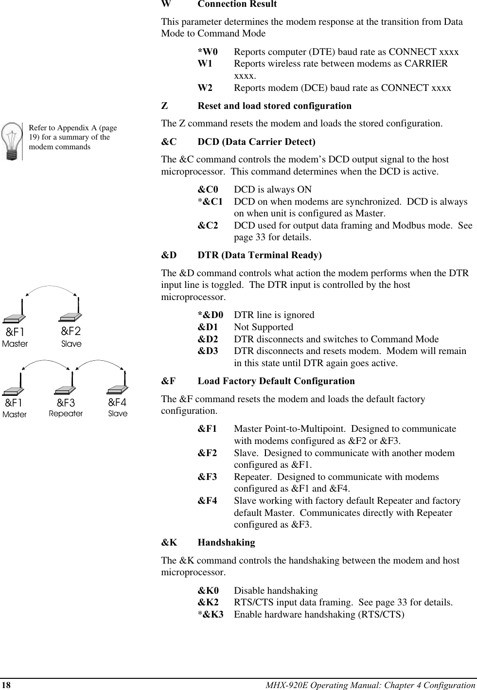 18 MHX-920E Operating Manual: Chapter 4 ConfigurationRefer to Appendix A (page19) for a summary of themodem commands&amp;F1 &amp;F2Master Slave&amp;F1 &amp;F4&amp;F3Master Repeater SlaveWConnection ResultThis parameter determines the modem response at the transition from DataMode to Command Mode*W0 Reports computer (DTE) baud rate as CONNECT xxxxW1 Reports wireless rate between modems as CARRIER xxxx.W2 Reports modem (DCE) baud rate as CONNECT xxxxZReset and load stored configurationThe Z command resets the modem and loads the stored configuration.&amp;C DCD (Data Carrier Detect)The &amp;C command controls the modem’s DCD output signal to the hostmicroprocessor.  This command determines when the DCD is active.&amp;C0 DCD is always ON*&amp;C1 DCD on when modems are synchronized.  DCD is alwayson when unit is configured as Master.&amp;C2 DCD used for output data framing and Modbus mode.  Seepage 33 for details.&amp;D DTR (Data Terminal Ready)The &amp;D command controls what action the modem performs when the DTRinput line is toggled.  The DTR input is controlled by the hostmicroprocessor.*&amp;D0 DTR line is ignored&amp;D1 Not Supported&amp;D2 DTR disconnects and switches to Command Mode&amp;D3 DTR disconnects and resets modem.  Modem will remainin this state until DTR again goes active.&amp;F Load Factory Default ConfigurationThe &amp;F command resets the modem and loads the default factoryconfiguration.&amp;F1 Master Point-to-Multipoint.  Designed to communicatewith modems configured as &amp;F2 or &amp;F3.&amp;F2 Slave.  Designed to communicate with another modemconfigured as &amp;F1.&amp;F3 Repeater.  Designed to communicate with modemsconfigured as &amp;F1 and &amp;F4.&amp;F4 Slave working with factory default Repeater and factorydefault Master.  Communicates directly with Repeaterconfigured as &amp;F3.&amp;K HandshakingThe &amp;K command controls the handshaking between the modem and hostmicroprocessor.&amp;K0 Disable handshaking&amp;K2 RTS/CTS input data framing.  See page 33 for details.*&amp;K3 Enable hardware handshaking (RTS/CTS)