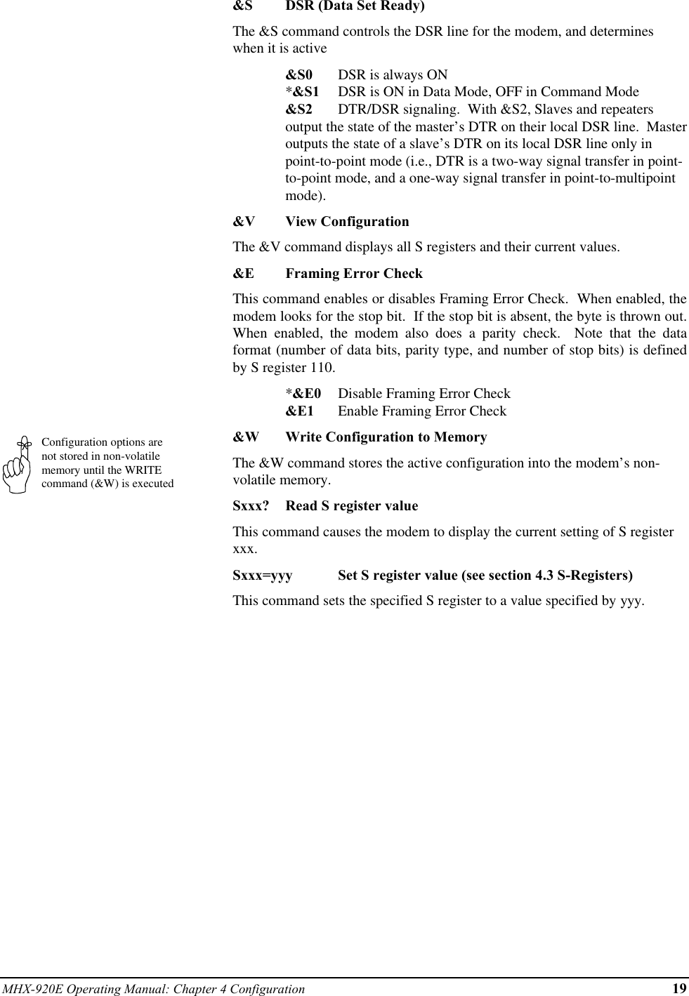 MHX-920E Operating Manual: Chapter 4 Configuration 19Configuration options arenot stored in non-volatilememory until the WRITEcommand (&amp;W) is executed&amp;S DSR (Data Set Ready)The &amp;S command controls the DSR line for the modem, and determineswhen it is active&amp;S0 DSR is always ON*&amp;S1 DSR is ON in Data Mode, OFF in Command Mode&amp;S2 DTR/DSR signaling.  With &amp;S2, Slaves and repeatersoutput the state of the master’s DTR on their local DSR line.  Masteroutputs the state of a slave’s DTR on its local DSR line only inpoint-to-point mode (i.e., DTR is a two-way signal transfer in point-to-point mode, and a one-way signal transfer in point-to-multipointmode).&amp;V View ConfigurationThe &amp;V command displays all S registers and their current values.&amp;E Framing Error CheckThis command enables or disables Framing Error Check.  When enabled, themodem looks for the stop bit.  If the stop bit is absent, the byte is thrown out.When enabled, the modem also does a parity check.  Note that the dataformat (number of data bits, parity type, and number of stop bits) is definedby S register 110.*&amp;E0 Disable Framing Error Check&amp;E1 Enable Framing Error Check&amp;W Write Configuration to MemoryThe &amp;W command stores the active configuration into the modem’s non-volatile memory.Sxxx? Read S register valueThis command causes the modem to display the current setting of S registerxxx.Sxxx=yyy Set S register value (see section 4.3 S-Registers)This command sets the specified S register to a value specified by yyy.