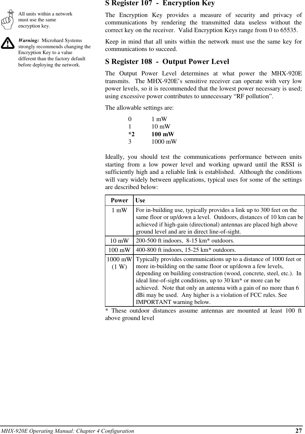 MHX-920E Operating Manual: Chapter 4 Configuration 27All units within a networkmust use the sameencryption key.Warning:  Microhard Systemsstrongly recommends changing theEncryption Key to a valuedifferent than the factory defaultbefore deploying the network.S Register 107  -  Encryption KeyThe Encryption Key provides a measure of security and privacy ofcommunications by rendering the transmitted data useless without thecorrect key on the receiver.  Valid Encryption Keys range from 0 to 65535.Keep in mind that all units within the network must use the same key forcommunications to succeed.S Register 108  -  Output Power LevelThe Output Power Level determines at what power the MHX-920Etransmits.  The MHX-920E’s sensitive receiver can operate with very lowpower levels, so it is recommended that the lowest power necessary is used;using excessive power contributes to unnecessary “RF pollution”.The allowable settings are:01 mW110 mW*2 100 mW31000 mWIdeally, you should test the communications performance between unitsstarting from a low power level and working upward until the RSSI issufficiently high and a reliable link is established.  Although the conditionswill vary widely between applications, typical uses for some of the settingsare described below:Power  Use1 mW For in-building use, typically provides a link up to 300 feet on thesame floor or up/down a level.  Outdoors, distances of 10 km can beachieved if high-gain (directional) antennas are placed high aboveground level and are in direct line-of-sight.10 mW 200-500 ft indoors,  8-15 km* outdoors.100 mW 400-800 ft indoors, 15-25 km* outdoors.1000 mW(1 W)Typically provides communications up to a distance of 1000 feet ormore in-building on the same floor or up/down a few levels,depending on building construction (wood, concrete, steel, etc.).  Inideal line-of-sight conditions, up to 30 km* or more can beachieved.  Note that only an antenna with a gain of no more than 6dBi may be used.  Any higher is a violation of FCC rules. SeeIMPORTANT warning below.* These outdoor distances assume antennas are mounted at least 100 ftabove ground level