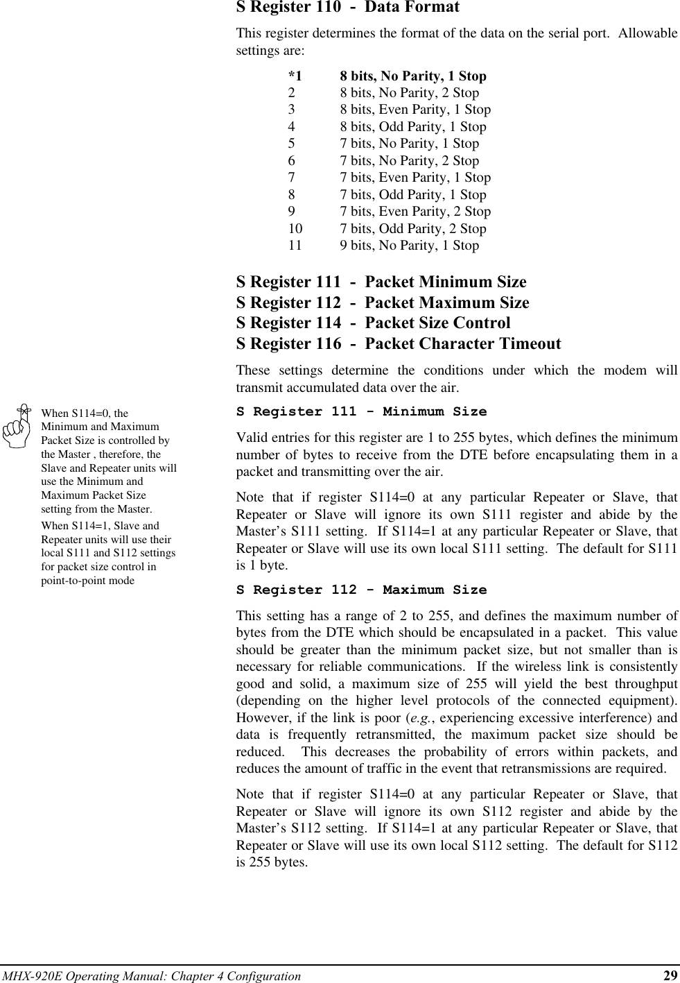 MHX-920E Operating Manual: Chapter 4 Configuration 29When S114=0, theMinimum and MaximumPacket Size is controlled bythe Master , therefore, theSlave and Repeater units willuse the Minimum andMaximum Packet Sizesetting from the Master.When S114=1, Slave andRepeater units will use theirlocal S111 and S112 settingsfor packet size control inpoint-to-point modeS Register 110  -  Data FormatThis register determines the format of the data on the serial port.  Allowablesettings are:*1 8 bits, No Parity, 1 Stop28 bits, No Parity, 2 Stop38 bits, Even Parity, 1 Stop48 bits, Odd Parity, 1 Stop57 bits, No Parity, 1 Stop67 bits, No Parity, 2 Stop77 bits, Even Parity, 1 Stop87 bits, Odd Parity, 1 Stop97 bits, Even Parity, 2 Stop10 7 bits, Odd Parity, 2 Stop11 9 bits, No Parity, 1 StopS Register 111  -  Packet Minimum SizeS Register 112  -  Packet Maximum SizeS Register 114  -  Packet Size ControlS Register 116  -  Packet Character TimeoutThese settings determine the conditions under which the modem willtransmit accumulated data over the air.S Register 111 - Minimum SizeValid entries for this register are 1 to 255 bytes, which defines the minimumnumber of bytes to receive from the DTE before encapsulating them in apacket and transmitting over the air.Note that if register S114=0 at any particular Repeater or Slave, thatRepeater or Slave will ignore its own S111 register and abide by theMaster’s S111 setting.  If S114=1 at any particular Repeater or Slave, thatRepeater or Slave will use its own local S111 setting.  The default for S111is 1 byte.S Register 112 - Maximum SizeThis setting has a range of 2 to 255, and defines the maximum number ofbytes from the DTE which should be encapsulated in a packet.  This valueshould be greater than the minimum packet size, but not smaller than isnecessary for reliable communications.  If the wireless link is consistentlygood and solid, a maximum size of 255 will yield the best throughput(depending on the higher level protocols of the connected equipment).However, if the link is poor (e.g., experiencing excessive interference) anddata is frequently retransmitted, the maximum packet size should bereduced.  This decreases the probability of errors within packets, andreduces the amount of traffic in the event that retransmissions are required.Note that if register S114=0 at any particular Repeater or Slave, thatRepeater or Slave will ignore its own S112 register and abide by theMaster’s S112 setting.  If S114=1 at any particular Repeater or Slave, thatRepeater or Slave will use its own local S112 setting.  The default for S112is 255 bytes.