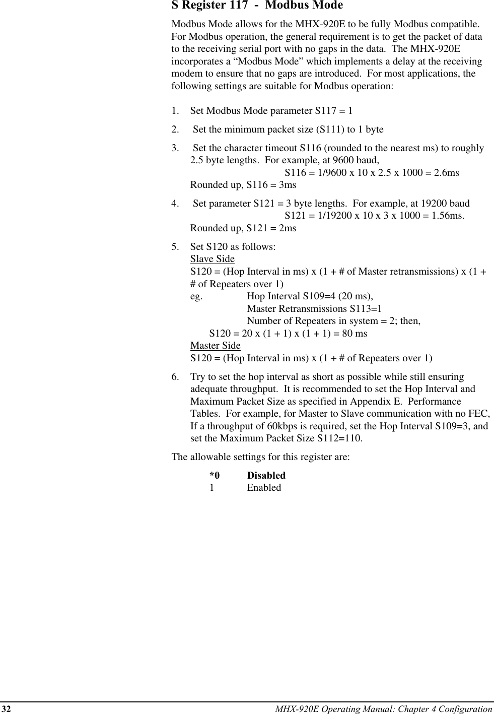 32 MHX-920E Operating Manual: Chapter 4 ConfigurationS Register 117  -  Modbus ModeModbus Mode allows for the MHX-920E to be fully Modbus compatible.For Modbus operation, the general requirement is to get the packet of datato the receiving serial port with no gaps in the data.  The MHX-920Eincorporates a “Modbus Mode” which implements a delay at the receivingmodem to ensure that no gaps are introduced.  For most applications, thefollowing settings are suitable for Modbus operation:1.  Set Modbus Mode parameter S117 = 12.   Set the minimum packet size (S111) to 1 byte3.   Set the character timeout S116 (rounded to the nearest ms) to roughly2.5 byte lengths.  For example, at 9600 baud,                         S116 = 1/9600 x 10 x 2.5 x 1000 = 2.6msRounded up, S116 = 3ms4.   Set parameter S121 = 3 byte lengths.  For example, at 19200 baud S121 = 1/19200 x 10 x 3 x 1000 = 1.56ms.Rounded up, S121 = 2ms5.  Set S120 as follows:Slave SideS120 = (Hop Interval in ms) x (1 + # of Master retransmissions) x (1 +# of Repeaters over 1)eg.  Hop Interval S109=4 (20 ms), Master Retransmissions S113=1 Number of Repeaters in system = 2; then, S120 = 20 x (1 + 1) x (1 + 1) = 80 msMaster SideS120 = (Hop Interval in ms) x (1 + # of Repeaters over 1)6.  Try to set the hop interval as short as possible while still ensuringadequate throughput.  It is recommended to set the Hop Interval andMaximum Packet Size as specified in Appendix E.  PerformanceTables.  For example, for Master to Slave communication with no FEC,If a throughput of 60kbps is required, set the Hop Interval S109=3, andset the Maximum Packet Size S112=110.The allowable settings for this register are:*0 Disabled1Enabled