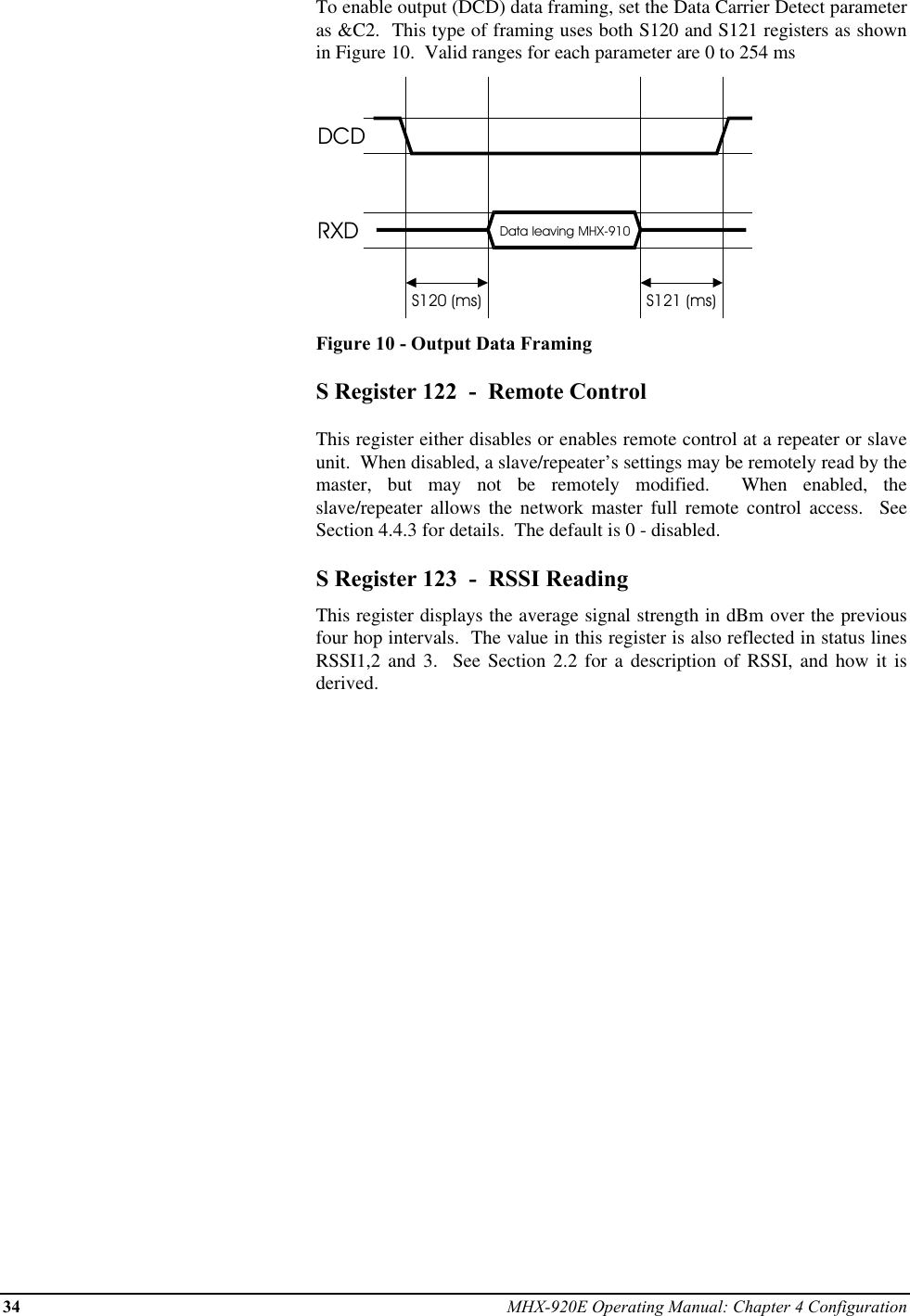 34 MHX-920E Operating Manual: Chapter 4 ConfigurationTo enable output (DCD) data framing, set the Data Carrier Detect parameteras &amp;C2.  This type of framing uses both S120 and S121 registers as shownin Figure 10.  Valid ranges for each parameter are 0 to 254 msDCDRXD Data leaving MHX-910S120 (ms) S121 (ms)Figure 10 - Output Data FramingS Register 122  -  Remote ControlThis register either disables or enables remote control at a repeater or slaveunit.  When disabled, a slave/repeater’s settings may be remotely read by themaster, but may not be remotely modified.  When enabled, theslave/repeater allows the network master full remote control access.  SeeSection 4.4.3 for details.  The default is 0 - disabled.S Register 123  -  RSSI ReadingThis register displays the average signal strength in dBm over the previousfour hop intervals.  The value in this register is also reflected in status linesRSSI1,2 and 3.  See Section 2.2 for a description of RSSI, and how it isderived.