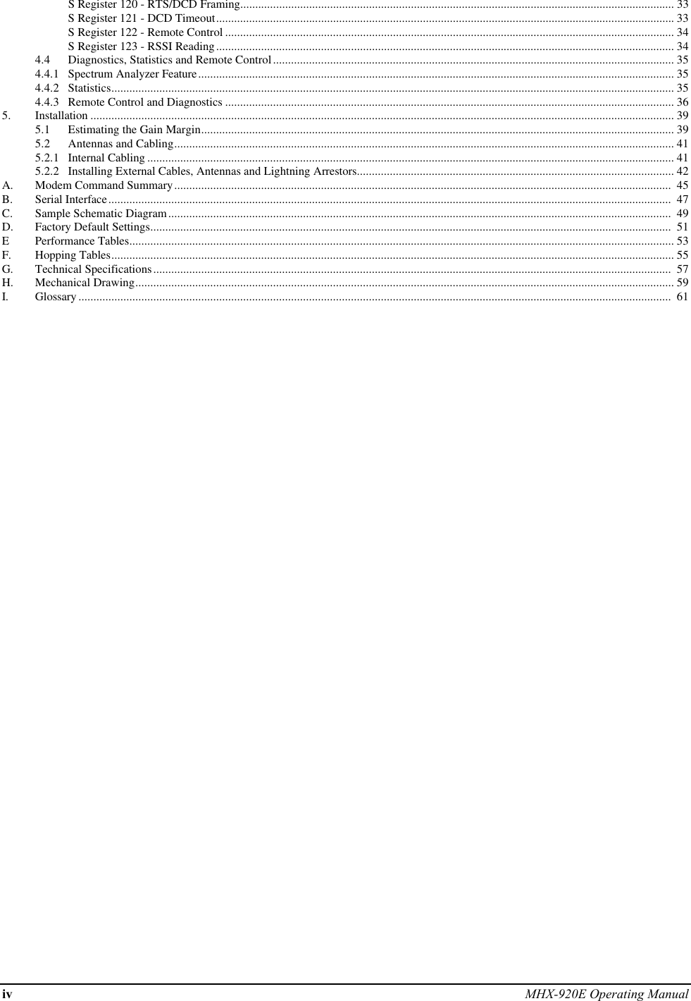 iv MHX-920E Operating ManualS Register 120 - RTS/DCD Framing................................................................................................................................................. 33S Register 121 - DCD Timeout......................................................................................................................................................... 33S Register 122 - Remote Control ...................................................................................................................................................... 34S Register 123 - RSSI Reading......................................................................................................................................................... 344.4 Diagnostics, Statistics and Remote Control...................................................................................................................................... 354.4.1 Spectrum Analyzer Feature............................................................................................................................................................... 354.4.2 Statistics............................................................................................................................................................................................ 354.4.3 Remote Control and Diagnostics ...................................................................................................................................................... 365. Installation ................................................................................................................................................................................................... 395.1 Estimating the Gain Margin.............................................................................................................................................................. 395.2 Antennas and Cabling....................................................................................................................................................................... 415.2.1 Internal Cabling ................................................................................................................................................................................ 415.2.2 Installing External Cables, Antennas and Lightning Arrestors.......................................................................................................... 42A. Modem Command Summary......................................................................................................................................................................  45B. Serial Interface............................................................................................................................................................................................  47C. Sample Schematic Diagram........................................................................................................................................................................  49D. Factory Default Settings..............................................................................................................................................................................  51EPerformance Tables...................................................................................................................................................................................... 53F. Hopping Tables............................................................................................................................................................................................ 55G. Technical Specifications.............................................................................................................................................................................  57H. Mechanical Drawing.................................................................................................................................................................................... 59I. Glossary ......................................................................................................................................................................................................  61