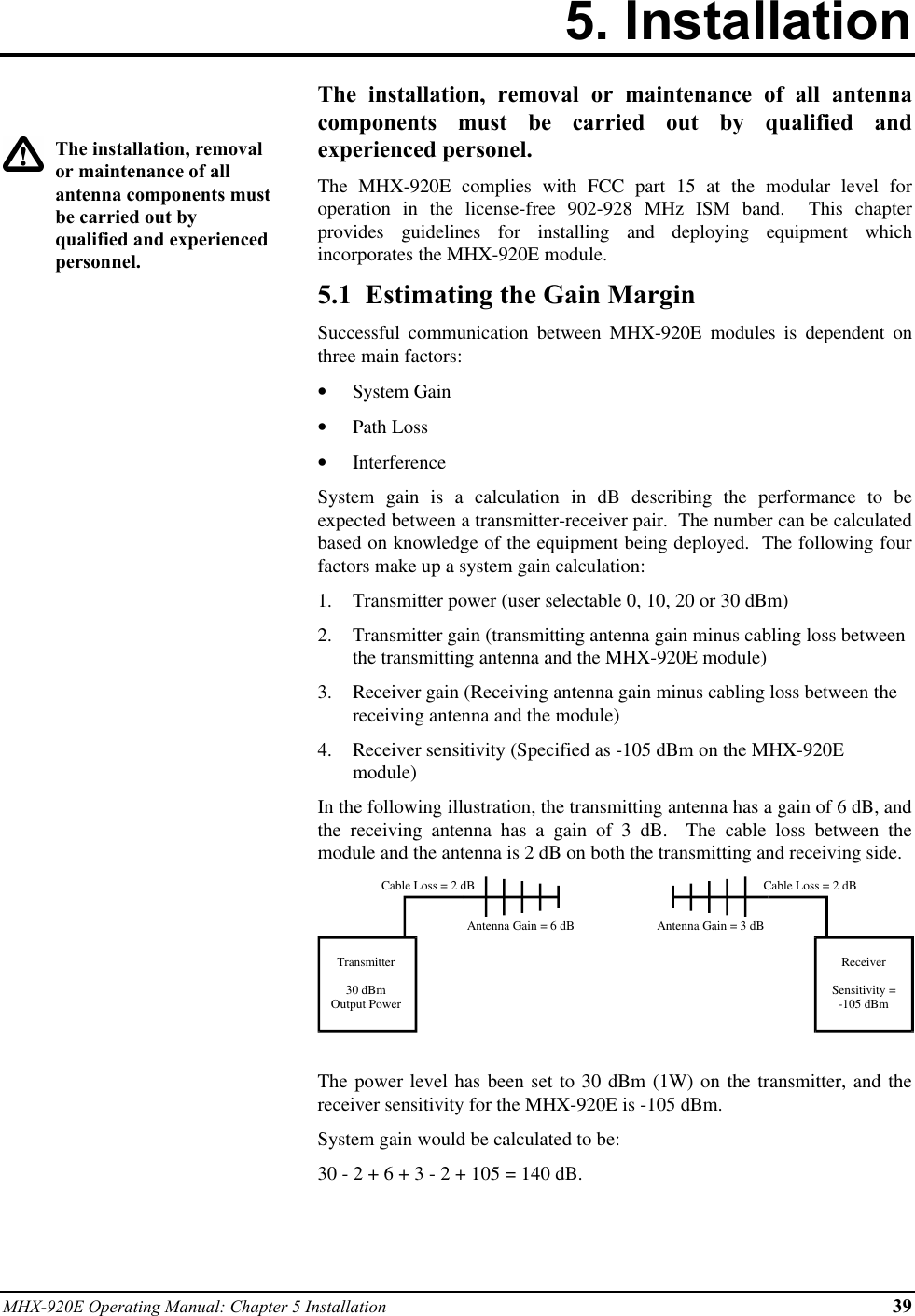 MHX-920E Operating Manual: Chapter 5 Installation 395. InstallationThe installation, removalor maintenance of allantenna components mustbe carried out byqualified and experiencedpersonnel.The installation, removal or maintenance of all antennacomponents must be carried out by qualified andexperienced personel.The MHX-920E complies with FCC part 15 at the modular level foroperation in the license-free 902-928 MHz ISM band.  This chapterprovides guidelines for installing and deploying equipment whichincorporates the MHX-920E module.5.1  Estimating the Gain MarginSuccessful communication between MHX-920E modules is dependent onthree main factors:•  System Gain•  Path Loss•  InterferenceSystem gain is a calculation in dB describing the performance to beexpected between a transmitter-receiver pair.  The number can be calculatedbased on knowledge of the equipment being deployed.  The following fourfactors make up a system gain calculation:1.  Transmitter power (user selectable 0, 10, 20 or 30 dBm)2.  Transmitter gain (transmitting antenna gain minus cabling loss betweenthe transmitting antenna and the MHX-920E module)3.  Receiver gain (Receiving antenna gain minus cabling loss between thereceiving antenna and the module)4.  Receiver sensitivity (Specified as -105 dBm on the MHX-920Emodule)In the following illustration, the transmitting antenna has a gain of 6 dB, andthe receiving antenna has a gain of 3 dB.  The cable loss between themodule and the antenna is 2 dB on both the transmitting and receiving side.Transmitter30 dBmOutput PowerReceiverSensitivity =-105 dBmCable Loss = 2 dBCable Loss = 2 dBAntenna Gain = 6 dB Antenna Gain = 3 dBThe power level has been set to 30 dBm (1W) on the transmitter, and thereceiver sensitivity for the MHX-920E is -105 dBm.System gain would be calculated to be:30 - 2 + 6 + 3 - 2 + 105 = 140 dB.