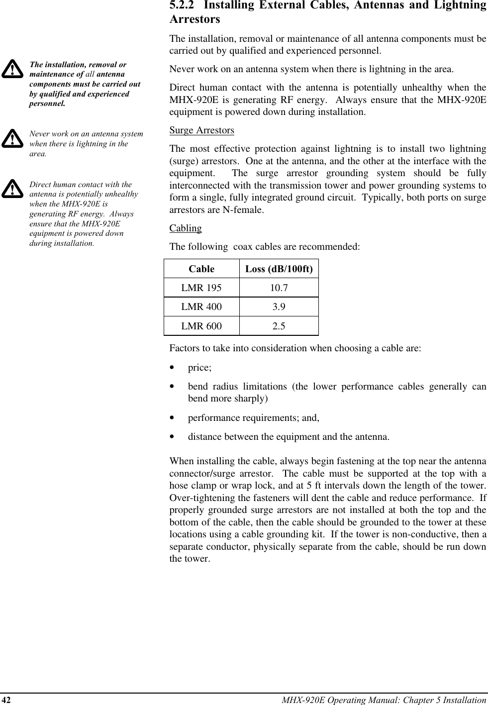 42 MHX-920E Operating Manual: Chapter 5 InstallationThe installation, removal ormaintenance of all antennacomponents must be carried outby qualified and experiencedpersonnel.Never work on an antenna systemwhen there is lightning in thearea.Direct human contact with theantenna is potentially unhealthywhen the MHX-920E isgenerating RF energy.  Alwaysensure that the MHX-920Eequipment is powered downduring installation.5.2.2  Installing External Cables, Antennas and LightningArrestorsThe installation, removal or maintenance of all antenna components must becarried out by qualified and experienced personnel.Never work on an antenna system when there is lightning in the area.Direct human contact with the antenna is potentially unhealthy when theMHX-920E is generating RF energy.  Always ensure that the MHX-920Eequipment is powered down during installation.Surge ArrestorsThe most effective protection against lightning is to install two lightning(surge) arrestors.  One at the antenna, and the other at the interface with theequipment.  The surge arrestor grounding system should be fullyinterconnected with the transmission tower and power grounding systems toform a single, fully integrated ground circuit.  Typically, both ports on surgearrestors are N-female.CablingThe following  coax cables are recommended:Cable Loss (dB/100ft)LMR 195 10.7LMR 400 3.9LMR 600 2.5Factors to take into consideration when choosing a cable are:•  price;•  bend radius limitations (the lower performance cables generally canbend more sharply)•  performance requirements; and,•  distance between the equipment and the antenna.When installing the cable, always begin fastening at the top near the antennaconnector/surge  arrestor.  The cable must be supported at the top with ahose clamp or wrap lock, and at 5 ft intervals down the length of the tower.Over-tightening the fasteners will dent the cable and reduce performance.  Ifproperly grounded surge arrestors are not installed at both the top and thebottom of the cable, then the cable should be grounded to the tower at theselocations using a cable grounding kit.  If the tower is non-conductive, then aseparate conductor, physically separate from the cable, should be run downthe tower.