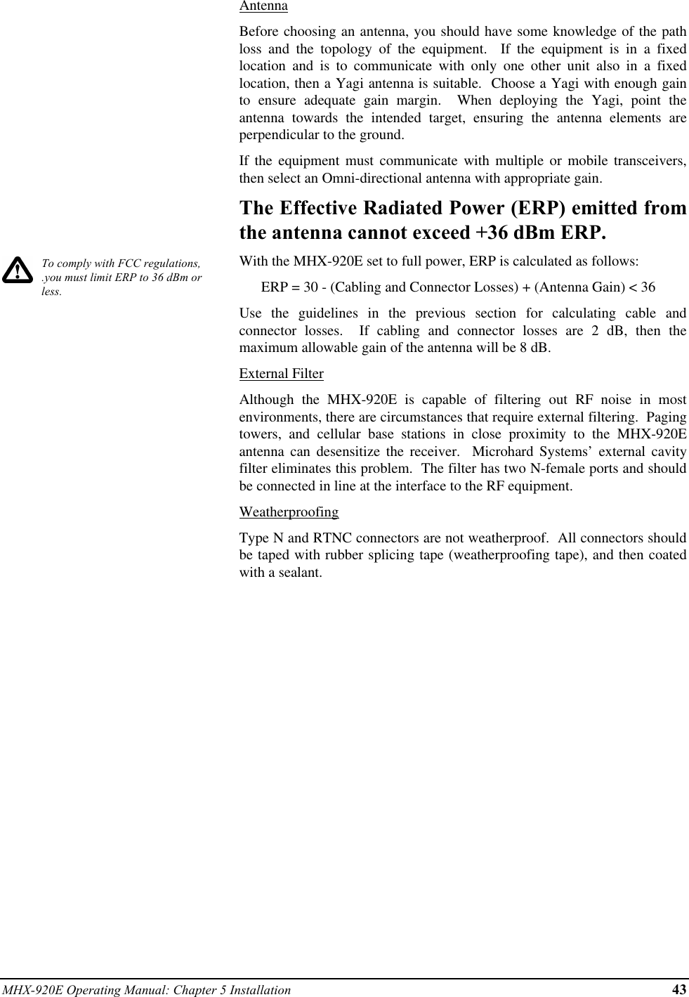 MHX-920E Operating Manual: Chapter 5 Installation 43To comply with FCC regulations,.you must limit ERP to 36 dBm orless.AntennaBefore choosing an antenna, you should have some knowledge of the pathloss and the topology of the equipment.  If the equipment is in a fixedlocation and is to communicate with only one other unit also in a fixedlocation, then a Yagi antenna is suitable.  Choose a Yagi with enough gainto ensure adequate gain margin.  When deploying the Yagi, point theantenna towards the intended target, ensuring the antenna elements areperpendicular to the ground.If the equipment must communicate with multiple or mobile transceivers,then select an Omni-directional antenna with appropriate gain.The Effective Radiated Power (ERP) emitted fromthe antenna cannot exceed +36 dBm ERP.With the MHX-920E set to full power, ERP is calculated as follows:      ERP = 30 - (Cabling and Connector Losses) + (Antenna Gain) &lt; 36Use the guidelines in the previous section for calculating cable andconnector losses.  If cabling and connector losses are 2 dB, then themaximum allowable gain of the antenna will be 8 dB.External FilterAlthough the MHX-920E is capable of filtering out RF noise in mostenvironments, there are circumstances that require external filtering.  Pagingtowers, and cellular base stations in close proximity to the MHX-920Eantenna can desensitize the receiver.  Microhard Systems’ external cavityfilter eliminates this problem.  The filter has two N-female ports and shouldbe connected in line at the interface to the RF equipment.WeatherproofingType N and RTNC connectors are not weatherproof.  All connectors shouldbe taped with rubber splicing tape (weatherproofing tape), and then coatedwith a sealant.