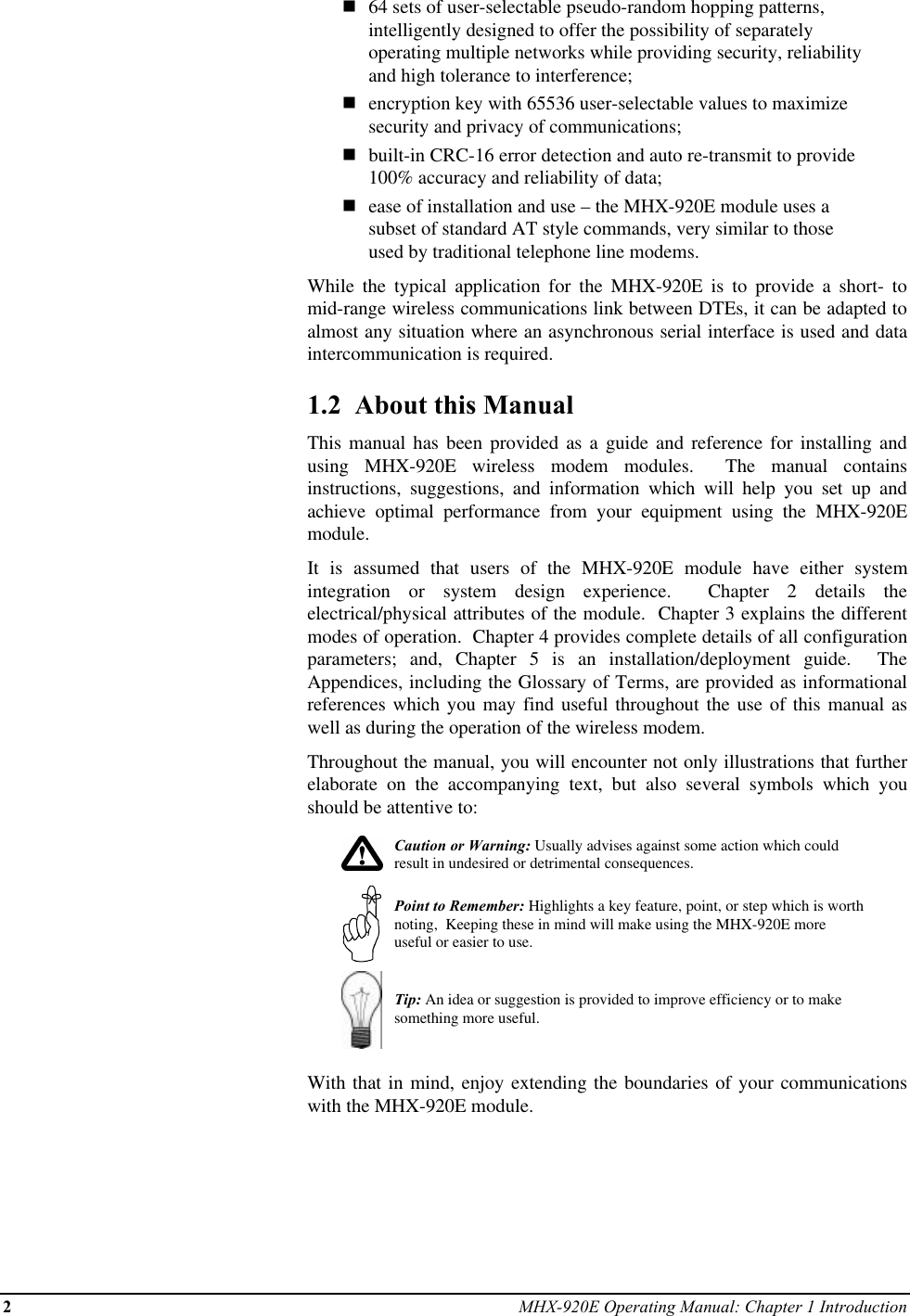 2MHX-920E Operating Manual: Chapter 1 Introductionn64 sets of user-selectable pseudo-random hopping patterns,intelligently designed to offer the possibility of separatelyoperating multiple networks while providing security, reliabilityand high tolerance to interference;nencryption key with 65536 user-selectable values to maximizesecurity and privacy of communications;nbuilt-in CRC-16 error detection and auto re-transmit to provide100% accuracy and reliability of data;nease of installation and use – the MHX-920E module uses asubset of standard AT style commands, very similar to thoseused by traditional telephone line modems.While the typical application for the MHX-920E is to provide a short- tomid-range wireless communications link between DTEs, it can be adapted toalmost any situation where an asynchronous serial interface is used and dataintercommunication is required.1.2  About this ManualThis manual has been provided as a guide and reference for installing andusing MHX-920E wireless modem modules.  The manual containsinstructions, suggestions, and information which will help you set up andachieve optimal performance from your equipment using the MHX-920Emodule.It is assumed that users of the MHX-920E module have either systemintegration or system design experience.  Chapter 2 details theelectrical/physical attributes of the module.  Chapter 3 explains the differentmodes of operation.  Chapter 4 provides complete details of all configurationparameters; and, Chapter 5 is an installation/deployment guide.  TheAppendices, including the Glossary of Terms, are provided as informationalreferences which you may find useful throughout the use of this manual aswell as during the operation of the wireless modem.Throughout the manual, you will encounter not only illustrations that furtherelaborate on the accompanying text, but also several symbols which youshould be attentive to:Caution or Warning: Usually advises against some action which couldresult in undesired or detrimental consequences.Point to Remember: Highlights a key feature, point, or step which is worthnoting,  Keeping these in mind will make using the MHX-920E moreuseful or easier to use.Tip: An idea or suggestion is provided to improve efficiency or to makesomething more useful.With that in mind, enjoy extending the boundaries of your communicationswith the MHX-920E module.