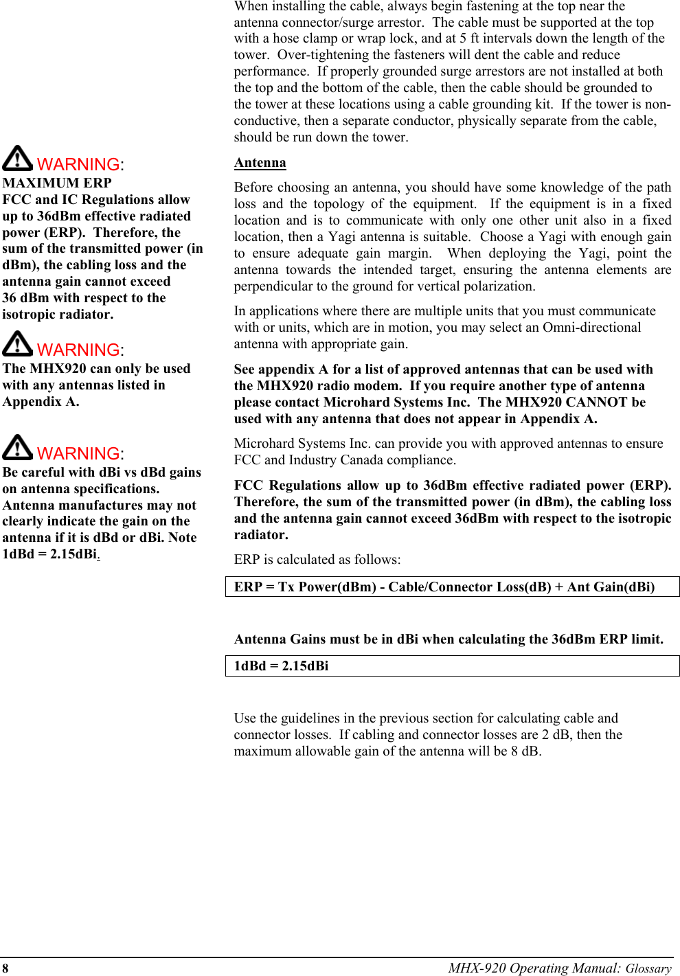 8 MHX-920 Operating Manual: Glossary           WARNING: MAXIMUM ERP FCC and IC Regulations allow up to 36dBm effective radiated power (ERP).  Therefore, the sum of the transmitted power (in dBm), the cabling loss and the antenna gain cannot exceed  36 dBm with respect to the isotropic radiator.    WARNING: The MHX920 can only be used with any antennas listed in Appendix A.   WARNING: Be careful with dBi vs dBd gains on antenna specifications.  Antenna manufactures may not clearly indicate the gain on the antenna if it is dBd or dBi. Note 1dBd = 2.15dBi.When installing the cable, always begin fastening at the top near the antenna connector/surge arrestor.  The cable must be supported at the top with a hose clamp or wrap lock, and at 5 ft intervals down the length of the tower.  Over-tightening the fasteners will dent the cable and reduce performance.  If properly grounded surge arrestors are not installed at both the top and the bottom of the cable, then the cable should be grounded to the tower at these locations using a cable grounding kit.  If the tower is non-conductive, then a separate conductor, physically separate from the cable, should be run down the tower. Antenna Before choosing an antenna, you should have some knowledge of the path loss and the topology of the equipment.  If the equipment is in a fixed location and is to communicate with only one other unit also in a fixed location, then a Yagi antenna is suitable.  Choose a Yagi with enough gain to ensure adequate gain margin.  When deploying the Yagi, point the antenna towards the intended target, ensuring the antenna elements are perpendicular to the ground for vertical polarization. In applications where there are multiple units that you must communicate with or units, which are in motion, you may select an Omni-directional antenna with appropriate gain. See appendix A for a list of approved antennas that can be used with the MHX920 radio modem.  If you require another type of antenna please contact Microhard Systems Inc.  The MHX920 CANNOT be used with any antenna that does not appear in Appendix A.  Microhard Systems Inc. can provide you with approved antennas to ensure FCC and Industry Canada compliance. FCC Regulations allow up to 36dBm effective radiated power (ERP).  Therefore, the sum of the transmitted power (in dBm), the cabling loss and the antenna gain cannot exceed 36dBm with respect to the isotropic radiator. ERP is calculated as follows: ERP = Tx Power(dBm) - Cable/Connector Loss(dB) + Ant Gain(dBi)  Antenna Gains must be in dBi when calculating the 36dBm ERP limit.  1dBd = 2.15dBi  Use the guidelines in the previous section for calculating cable and connector losses.  If cabling and connector losses are 2 dB, then the maximum allowable gain of the antenna will be 8 dB.         