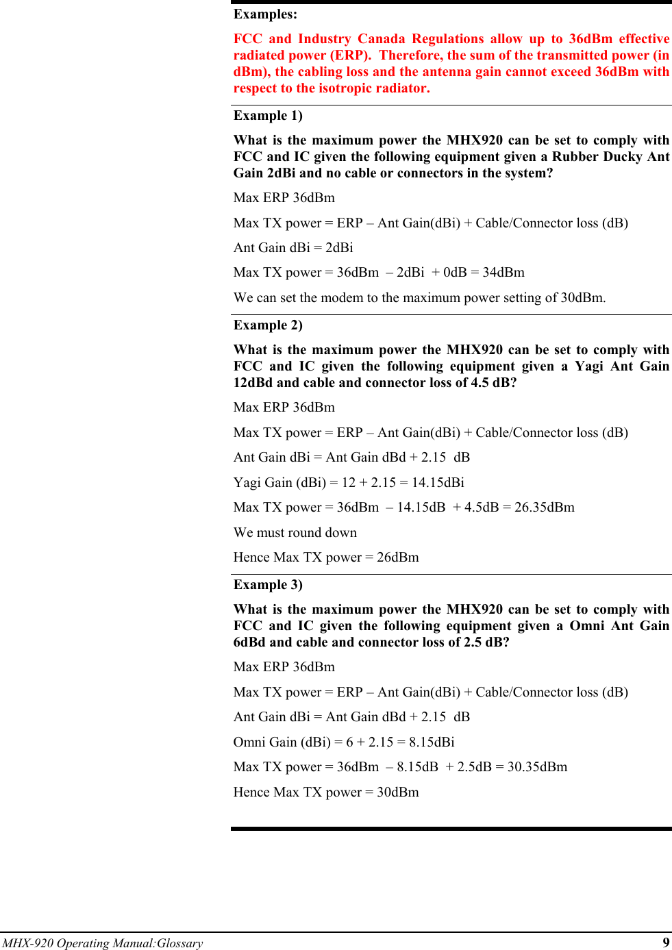 MHX-920 Operating Manual:Glossary 9  Examples: FCC and Industry Canada Regulations allow up to 36dBm effective radiated power (ERP).  Therefore, the sum of the transmitted power (in dBm), the cabling loss and the antenna gain cannot exceed 36dBm with respect to the isotropic radiator. Example 1) What is the maximum power the MHX920 can be set to comply with FCC and IC given the following equipment given a Rubber Ducky Ant Gain 2dBi and no cable or connectors in the system? Max ERP 36dBm  Max TX power = ERP – Ant Gain(dBi) + Cable/Connector loss (dB) Ant Gain dBi = 2dBi Max TX power = 36dBm  – 2dBi  + 0dB = 34dBm  We can set the modem to the maximum power setting of 30dBm. Example 2)   What is the maximum power the MHX920 can be set to comply with FCC and IC given the following equipment given a Yagi Ant Gain 12dBd and cable and connector loss of 4.5 dB? Max ERP 36dBm  Max TX power = ERP – Ant Gain(dBi) + Cable/Connector loss (dB) Ant Gain dBi = Ant Gain dBd + 2.15  dB Yagi Gain (dBi) = 12 + 2.15 = 14.15dBi Max TX power = 36dBm  – 14.15dB  + 4.5dB = 26.35dBm  We must round down  Hence Max TX power = 26dBm Example 3) What is the maximum power the MHX920 can be set to comply with FCC and IC given the following equipment given a Omni Ant Gain 6dBd and cable and connector loss of 2.5 dB? Max ERP 36dBm  Max TX power = ERP – Ant Gain(dBi) + Cable/Connector loss (dB) Ant Gain dBi = Ant Gain dBd + 2.15  dB Omni Gain (dBi) = 6 + 2.15 = 8.15dBi Max TX power = 36dBm  – 8.15dB  + 2.5dB = 30.35dBm  Hence Max TX power = 30dBm  