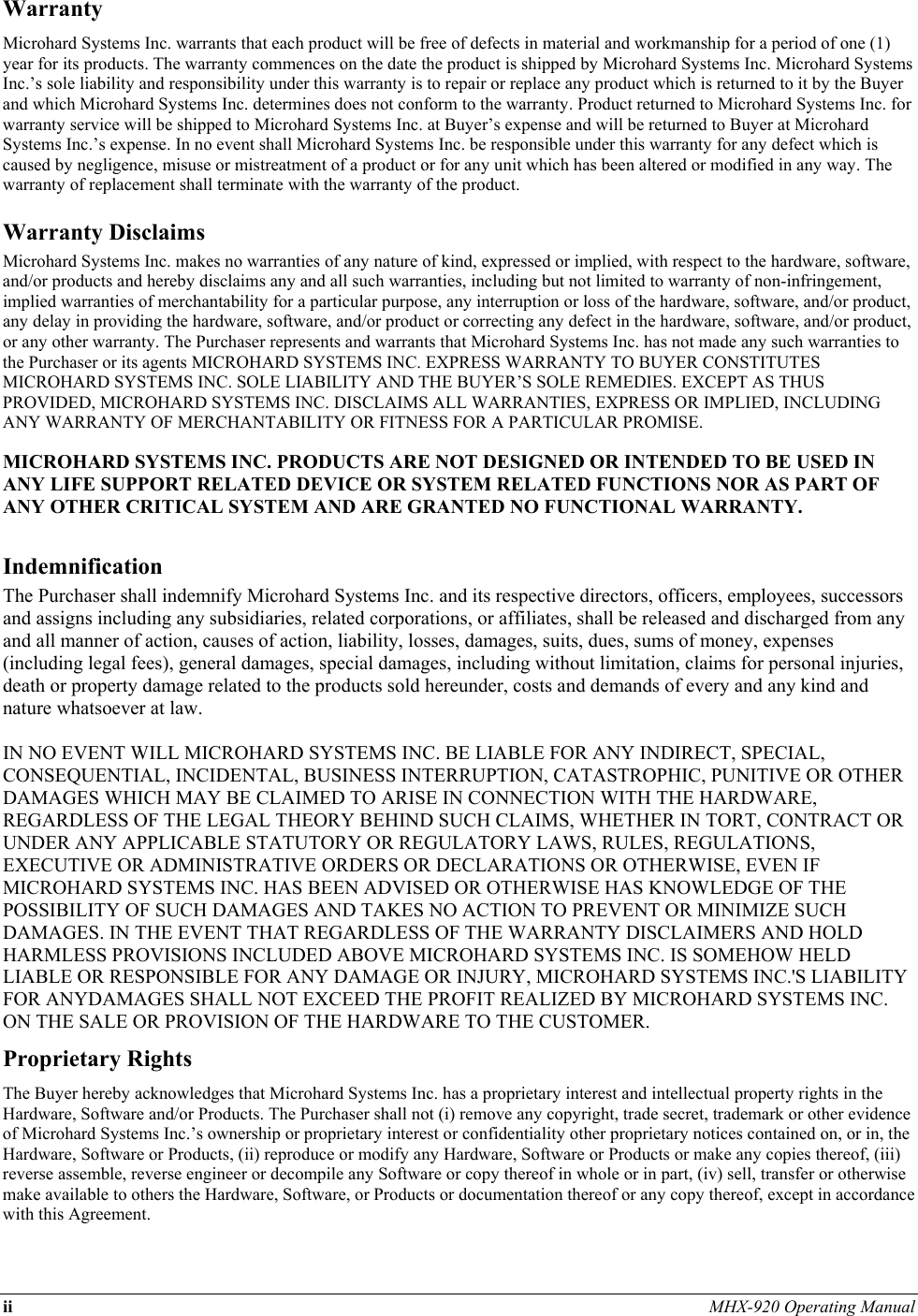 ii MHX-920 Operating Manual  Warranty Microhard Systems Inc. warrants that each product will be free of defects in material and workmanship for a period of one (1) year for its products. The warranty commences on the date the product is shipped by Microhard Systems Inc. Microhard Systems Inc.’s sole liability and responsibility under this warranty is to repair or replace any product which is returned to it by the Buyer and which Microhard Systems Inc. determines does not conform to the warranty. Product returned to Microhard Systems Inc. for warranty service will be shipped to Microhard Systems Inc. at Buyer’s expense and will be returned to Buyer at Microhard Systems Inc.’s expense. In no event shall Microhard Systems Inc. be responsible under this warranty for any defect which is caused by negligence, misuse or mistreatment of a product or for any unit which has been altered or modified in any way. The warranty of replacement shall terminate with the warranty of the product. Warranty Disclaims Microhard Systems Inc. makes no warranties of any nature of kind, expressed or implied, with respect to the hardware, software, and/or products and hereby disclaims any and all such warranties, including but not limited to warranty of non-infringement, implied warranties of merchantability for a particular purpose, any interruption or loss of the hardware, software, and/or product, any delay in providing the hardware, software, and/or product or correcting any defect in the hardware, software, and/or product, or any other warranty. The Purchaser represents and warrants that Microhard Systems Inc. has not made any such warranties to the Purchaser or its agents MICROHARD SYSTEMS INC. EXPRESS WARRANTY TO BUYER CONSTITUTES MICROHARD SYSTEMS INC. SOLE LIABILITY AND THE BUYER’S SOLE REMEDIES. EXCEPT AS THUS PROVIDED, MICROHARD SYSTEMS INC. DISCLAIMS ALL WARRANTIES, EXPRESS OR IMPLIED, INCLUDING ANY WARRANTY OF MERCHANTABILITY OR FITNESS FOR A PARTICULAR PROMISE.  MICROHARD SYSTEMS INC. PRODUCTS ARE NOT DESIGNED OR INTENDED TO BE USED IN ANY LIFE SUPPORT RELATED DEVICE OR SYSTEM RELATED FUNCTIONS NOR AS PART OF ANY OTHER CRITICAL SYSTEM AND ARE GRANTED NO FUNCTIONAL WARRANTY.  Indemnification The Purchaser shall indemnify Microhard Systems Inc. and its respective directors, officers, employees, successors and assigns including any subsidiaries, related corporations, or affiliates, shall be released and discharged from any and all manner of action, causes of action, liability, losses, damages, suits, dues, sums of money, expenses (including legal fees), general damages, special damages, including without limitation, claims for personal injuries, death or property damage related to the products sold hereunder, costs and demands of every and any kind and nature whatsoever at law.   IN NO EVENT WILL MICROHARD SYSTEMS INC. BE LIABLE FOR ANY INDIRECT, SPECIAL, CONSEQUENTIAL, INCIDENTAL, BUSINESS INTERRUPTION, CATASTROPHIC, PUNITIVE OR OTHER DAMAGES WHICH MAY BE CLAIMED TO ARISE IN CONNECTION WITH THE HARDWARE, REGARDLESS OF THE LEGAL THEORY BEHIND SUCH CLAIMS, WHETHER IN TORT, CONTRACT OR UNDER ANY APPLICABLE STATUTORY OR REGULATORY LAWS, RULES, REGULATIONS, EXECUTIVE OR ADMINISTRATIVE ORDERS OR DECLARATIONS OR OTHERWISE, EVEN IF MICROHARD SYSTEMS INC. HAS BEEN ADVISED OR OTHERWISE HAS KNOWLEDGE OF THE POSSIBILITY OF SUCH DAMAGES AND TAKES NO ACTION TO PREVENT OR MINIMIZE SUCH DAMAGES. IN THE EVENT THAT REGARDLESS OF THE WARRANTY DISCLAIMERS AND HOLD HARMLESS PROVISIONS INCLUDED ABOVE MICROHARD SYSTEMS INC. IS SOMEHOW HELD LIABLE OR RESPONSIBLE FOR ANY DAMAGE OR INJURY, MICROHARD SYSTEMS INC.&apos;S LIABILITY FOR ANYDAMAGES SHALL NOT EXCEED THE PROFIT REALIZED BY MICROHARD SYSTEMS INC. ON THE SALE OR PROVISION OF THE HARDWARE TO THE CUSTOMER. Proprietary Rights The Buyer hereby acknowledges that Microhard Systems Inc. has a proprietary interest and intellectual property rights in the Hardware, Software and/or Products. The Purchaser shall not (i) remove any copyright, trade secret, trademark or other evidence of Microhard Systems Inc.’s ownership or proprietary interest or confidentiality other proprietary notices contained on, or in, the Hardware, Software or Products, (ii) reproduce or modify any Hardware, Software or Products or make any copies thereof, (iii) reverse assemble, reverse engineer or decompile any Software or copy thereof in whole or in part, (iv) sell, transfer or otherwise make available to others the Hardware, Software, or Products or documentation thereof or any copy thereof, except in accordance with this Agreement. 