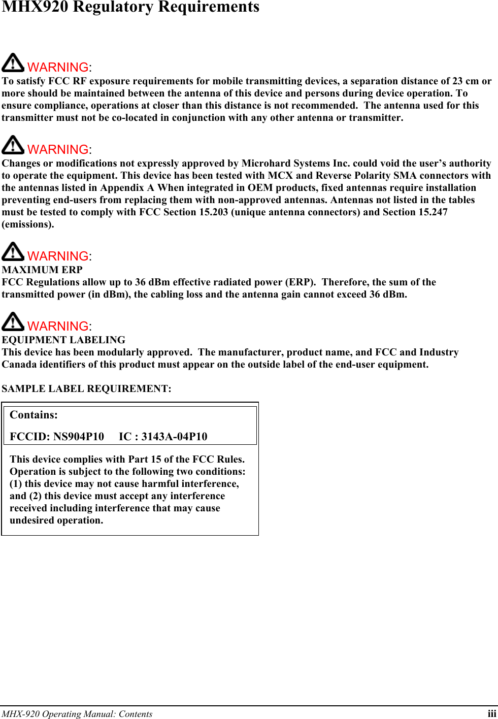 MHX-920 Operating Manual: Contents iii MHX920 Regulatory Requirements    WARNING:   To satisfy FCC RF exposure requirements for mobile transmitting devices, a separation distance of 23 cm or more should be maintained between the antenna of this device and persons during device operation. To ensure compliance, operations at closer than this distance is not recommended.  The antenna used for this transmitter must not be co-located in conjunction with any other antenna or transmitter.    WARNING:   Changes or modifications not expressly approved by Microhard Systems Inc. could void the user’s authority to operate the equipment. This device has been tested with MCX and Reverse Polarity SMA connectors with the antennas listed in Appendix A When integrated in OEM products, fixed antennas require installation preventing end-users from replacing them with non-approved antennas. Antennas not listed in the tables must be tested to comply with FCC Section 15.203 (unique antenna connectors) and Section 15.247 (emissions).   WARNING: MAXIMUM ERP FCC Regulations allow up to 36 dBm effective radiated power (ERP).  Therefore, the sum of the transmitted power (in dBm), the cabling loss and the antenna gain cannot exceed 36 dBm.     WARNING: EQUIPMENT LABELING This device has been modularly approved.  The manufacturer, product name, and FCC and Industry Canada identifiers of this product must appear on the outside label of the end-user equipment.  SAMPLE LABEL REQUIREMENT:           Contains:    FCCID: NS904P10     IC : 3143A-04P10 This device complies with Part 15 of the FCC Rules.  Operation is subject to the following two conditions: (1) this device may not cause harmful interference, and (2) this device must accept any interference received including interference that may cause undesired operation. 