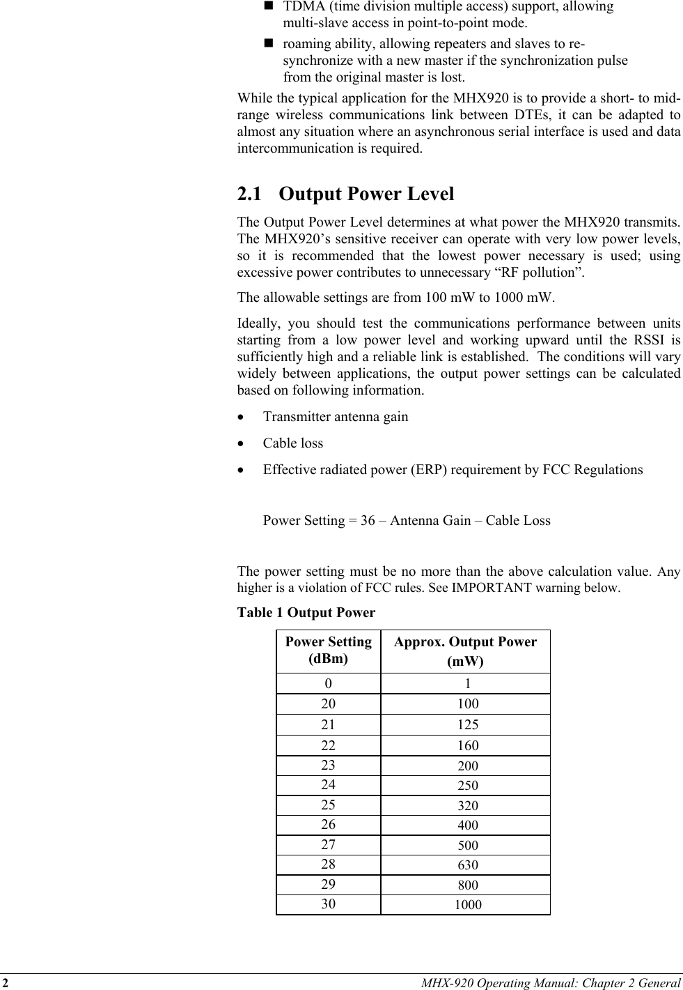 2 MHX-920 Operating Manual: Chapter 2 General   TDMA (time division multiple access) support, allowing multi-slave access in point-to-point mode.  roaming ability, allowing repeaters and slaves to re-synchronize with a new master if the synchronization pulse from the original master is lost. While the typical application for the MHX920 is to provide a short- to mid-range wireless communications link between DTEs, it can be adapted to almost any situation where an asynchronous serial interface is used and data intercommunication is required.  2.1  Output Power Level The Output Power Level determines at what power the MHX920 transmits.  The MHX920’s sensitive receiver can operate with very low power levels, so it is recommended that the lowest power necessary is used; using excessive power contributes to unnecessary “RF pollution”. The allowable settings are from 100 mW to 1000 mW. Ideally, you should test the communications performance between units starting from a low power level and working upward until the RSSI is sufficiently high and a reliable link is established.  The conditions will vary widely between applications, the output power settings can be calculated based on following information. •  Transmitter antenna gain  •  Cable loss •  Effective radiated power (ERP) requirement by FCC Regulations    Power Setting = 36 – Antenna Gain – Cable Loss  The power setting must be no more than the above calculation value. Any higher is a violation of FCC rules. See IMPORTANT warning below.  Table 1 Output Power Power Setting (dBm) Approx. Output Power  (mW) 0 1 20 100 21 125 22 160 23  200 24  250 25  320 26  400 27  500 28  630 29  800 30  1000  