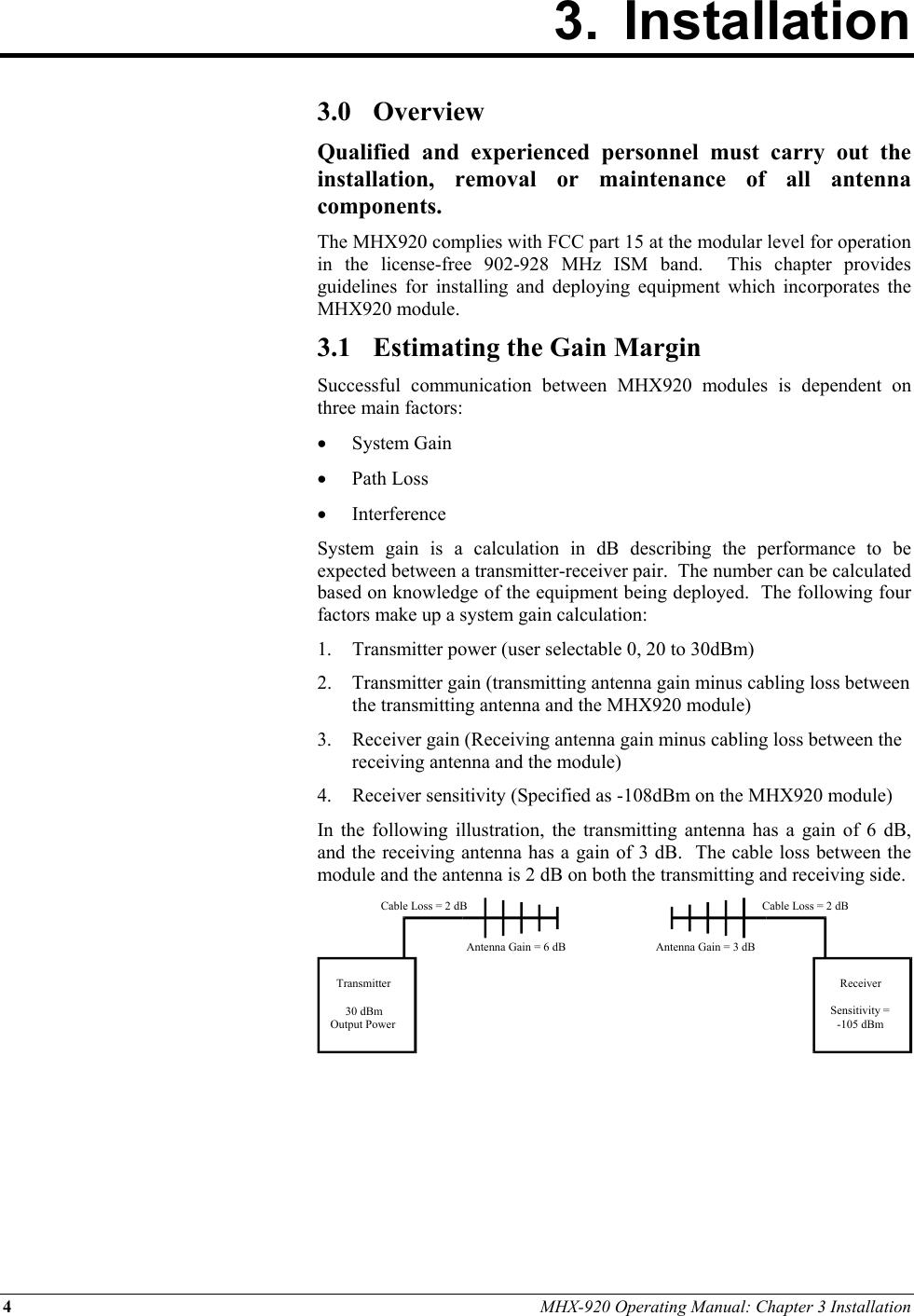 4 MHX-920 Operating Manual: Chapter 3 Installation 3. Installation        3.0 Overview Qualified and experienced personnel must carry out the installation, removal or maintenance of all antenna components. The MHX920 complies with FCC part 15 at the modular level for operation in the license-free 902-928 MHz ISM band.  This chapter provides guidelines for installing and deploying equipment which incorporates the MHX920 module. 3.1  Estimating the Gain Margin Successful communication between MHX920 modules is dependent on three main factors: •  System Gain •  Path Loss •  Interference System gain is a calculation in dB describing the performance to be expected between a transmitter-receiver pair.  The number can be calculated based on knowledge of the equipment being deployed.  The following four factors make up a system gain calculation: 1.  Transmitter power (user selectable 0, 20 to 30dBm) 2.  Transmitter gain (transmitting antenna gain minus cabling loss between the transmitting antenna and the MHX920 module) 3.  Receiver gain (Receiving antenna gain minus cabling loss between the receiving antenna and the module) 4.  Receiver sensitivity (Specified as -108dBm on the MHX920 module) In the following illustration, the transmitting antenna has a gain of 6 dB, and the receiving antenna has a gain of 3 dB.  The cable loss between the module and the antenna is 2 dB on both the transmitting and receiving side.       Transmitter30 dBmOutput PowerReceiverSensitivity =-105 dBmCable Loss = 2 dBCable Loss = 2 dBAntenna Gain = 6 dB Antenna Gain = 3 dB 