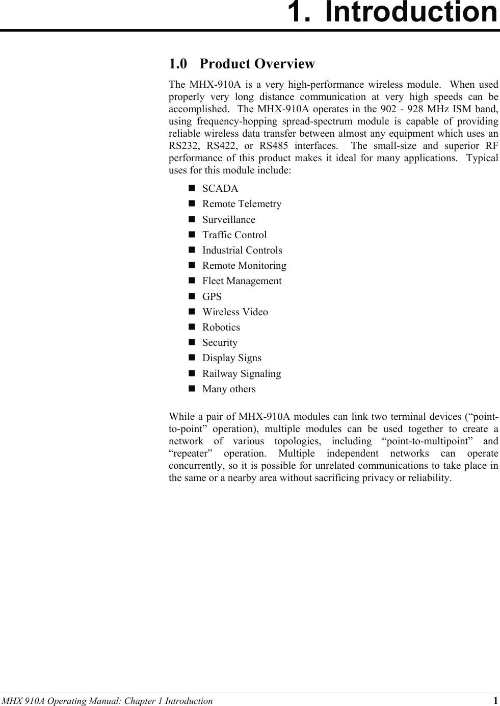 MHX 910A Operating Manual: Chapter 1 Introduction 1  1. Introduction   1.0 Product Overview The MHX-910A is a very high-performance wireless module.  When used properly very long distance communication at very high speeds can be accomplished.  The MHX-910A operates in the 902 - 928 MHz ISM band, using frequency-hopping spread-spectrum module is capable of providing reliable wireless data transfer between almost any equipment which uses an RS232, RS422, or RS485 interfaces.  The small-size and superior RF performance of this product makes it ideal for many applications.  Typical uses for this module include:  SCADA  Remote Telemetry  Surveillance   Traffic Control  Industrial Controls  Remote Monitoring  Fleet Management  GPS  Wireless Video  Robotics  Security  Display Signs  Railway Signaling  Many others  While a pair of MHX-910A modules can link two terminal devices (“point-to-point” operation), multiple modules can be used together to create a network of various topologies, including “point-to-multipoint” and “repeater” operation. Multiple independent networks can operate concurrently, so it is possible for unrelated communications to take place in the same or a nearby area without sacrificing privacy or reliability.  