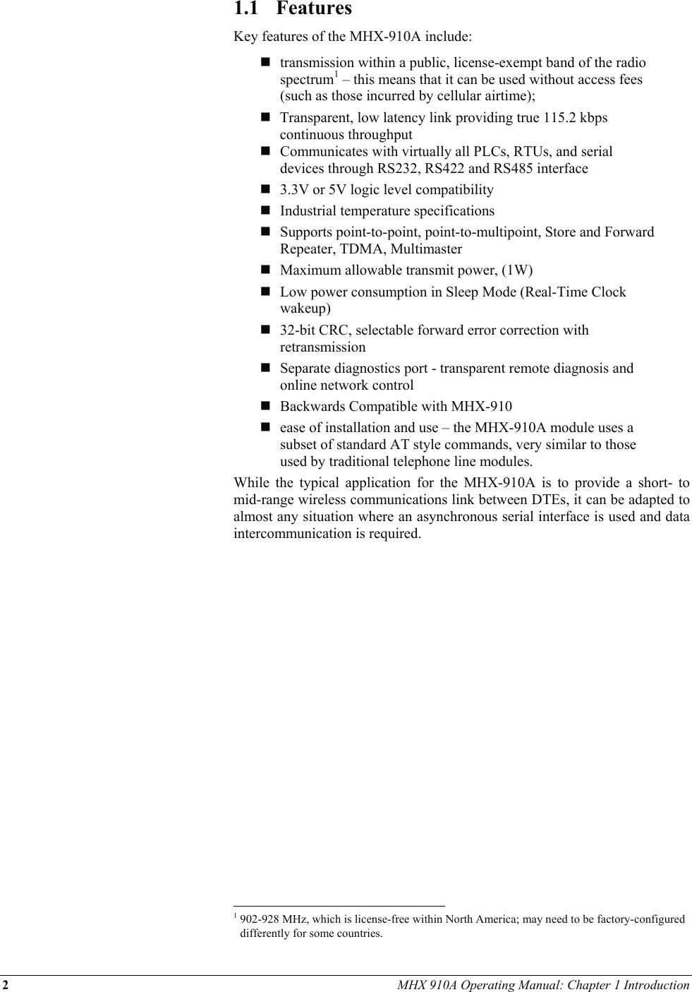 2 MHX 910A Operating Manual: Chapter 1 Introduction 1.1 Features Key features of the MHX-910A include:   transmission within a public, license-exempt band of the radio spectrum1 – this means that it can be used without access fees (such as those incurred by cellular airtime);  Transparent, low latency link providing true 115.2 kbps continuous throughput    Communicates with virtually all PLCs, RTUs, and serial devices through RS232, RS422 and RS485 interface   3.3V or 5V logic level compatibility   Industrial temperature specifications   Supports point-to-point, point-to-multipoint, Store and Forward Repeater, TDMA, Multimaster   Maximum allowable transmit power, (1W)   Low power consumption in Sleep Mode (Real-Time Clock wakeup)   32-bit CRC, selectable forward error correction with retransmission   Separate diagnostics port - transparent remote diagnosis and online network control  Backwards Compatible with MHX-910   ease of installation and use – the MHX-910A module uses a subset of standard AT style commands, very similar to those used by traditional telephone line modules. While the typical application for the MHX-910A is to provide a short- to mid-range wireless communications link between DTEs, it can be adapted to almost any situation where an asynchronous serial interface is used and data intercommunication is required.                                                             1 902-928 MHz, which is license-free within North America; may need to be factory-configured differently for some countries. 