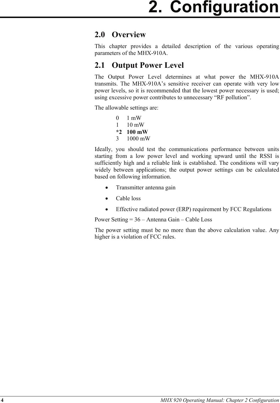 4 MHX 920 Operating Manual: Chapter 2 Configuration  2. Configuration           2.0 Overview This chapter provides a detailed description of the various operating parameters of the MHX-910A. 2.1 Output Power Level The Output Power Level determines at what power the MHX-910A transmits. The MHX-910A’s sensitive receiver can operate with very low power levels, so it is recommended that the lowest power necessary is used; using excessive power contributes to unnecessary “RF pollution”. The allowable settings are: 0 1 mW 1 10 mW *2 100 mW 3 1000 mW Ideally, you should test the communications performance between units starting from a low power level and working upward until the RSSI is sufficiently high and a reliable link is established. The conditions will vary widely between applications; the output power settings can be calculated based on following information. • Transmitter antenna gain • Cable loss • Effective radiated power (ERP) requirement by FCC Regulations Power Setting = 36 – Antenna Gain – Cable Loss The power setting must be no more than the above calculation value. Any higher is a violation of FCC rules. 