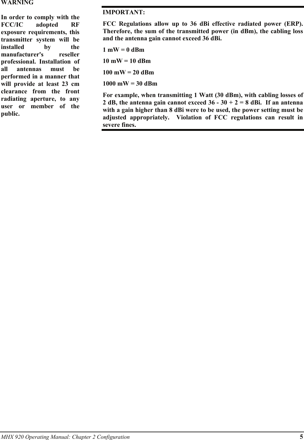 MHX 920 Operating Manual: Chapter 2 Configuration 5 WARNING  In order to comply with the FCC/IC adopted RF exposure requirements, this transmitter system will be installed by the manufacturer&apos;s reseller professional. Installation of all antennas must be performed in a manner that will provide at least 23 cm clearance from the front radiating aperture, to any user or member of the public.  IMPORTANT: FCC Regulations allow up to 36 dBi effective radiated power (ERP).  Therefore, the sum of the transmitted power (in dBm), the cabling loss and the antenna gain cannot exceed 36 dBi.   1 mW = 0 dBm 10 mW = 10 dBm 100 mW = 20 dBm 1000 mW = 30 dBm For example, when transmitting 1 Watt (30 dBm), with cabling losses of 2 dB, the antenna gain cannot exceed 36 - 30 + 2 = 8 dBi.  If an antenna with a gain higher than 8 dBi were to be used, the power setting must be adjusted appropriately.  Violation of FCC regulations can result in severe fines.  