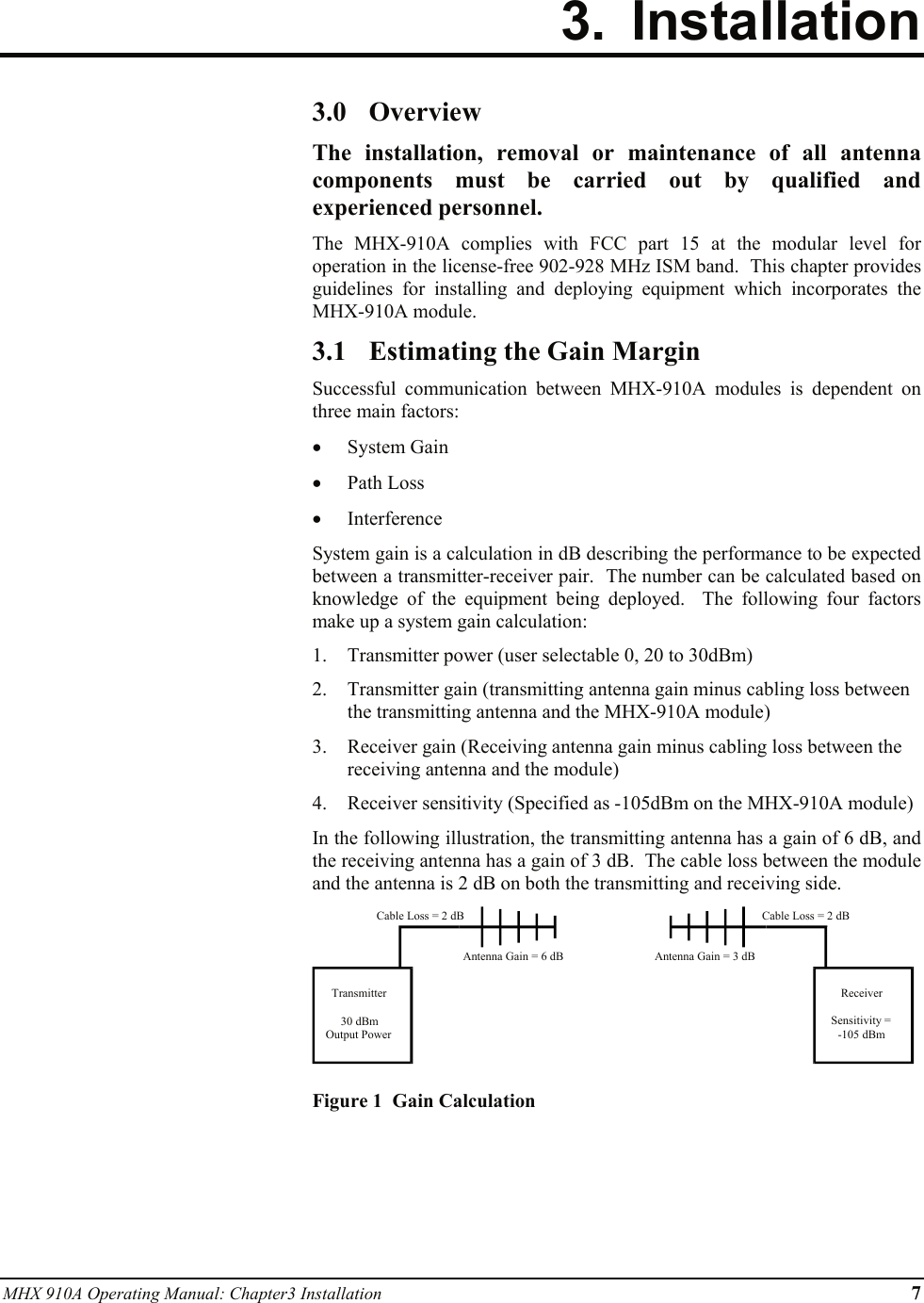 MHX 910A Operating Manual: Chapter3 Installation      7 3. Installation   3.0 Overview The installation, removal or maintenance of all antenna components must be carried out by qualified and experienced personnel. The MHX-910A complies with FCC part 15 at the modular level for operation in the license-free 902-928 MHz ISM band.  This chapter provides guidelines for installing and deploying equipment which incorporates the MHX-910A module. 3.1 Estimating the Gain Margin Successful communication between MHX-910A modules is dependent on three main factors: • System Gain • Path Loss • Interference System gain is a calculation in dB describing the performance to be expected between a transmitter-receiver pair.  The number can be calculated based on knowledge of the equipment being deployed.  The following four factors make up a system gain calculation: 1. Transmitter power (user selectable 0, 20 to 30dBm) 2. Transmitter gain (transmitting antenna gain minus cabling loss between the transmitting antenna and the MHX-910A module) 3. Receiver gain (Receiving antenna gain minus cabling loss between the receiving antenna and the module) 4. Receiver sensitivity (Specified as -105dBm on the MHX-910A module) In the following illustration, the transmitting antenna has a gain of 6 dB, and the receiving antenna has a gain of 3 dB.  The cable loss between the module and the antenna is 2 dB on both the transmitting and receiving side.  Figure 1  Gain Calculation Transmitter30 dBmOutput PowerReceiverSensitivity =-105 dBmCable Loss = 2 dBCable Loss = 2 dBAntenna Gain = 6 dB Antenna Gain = 3 dB 