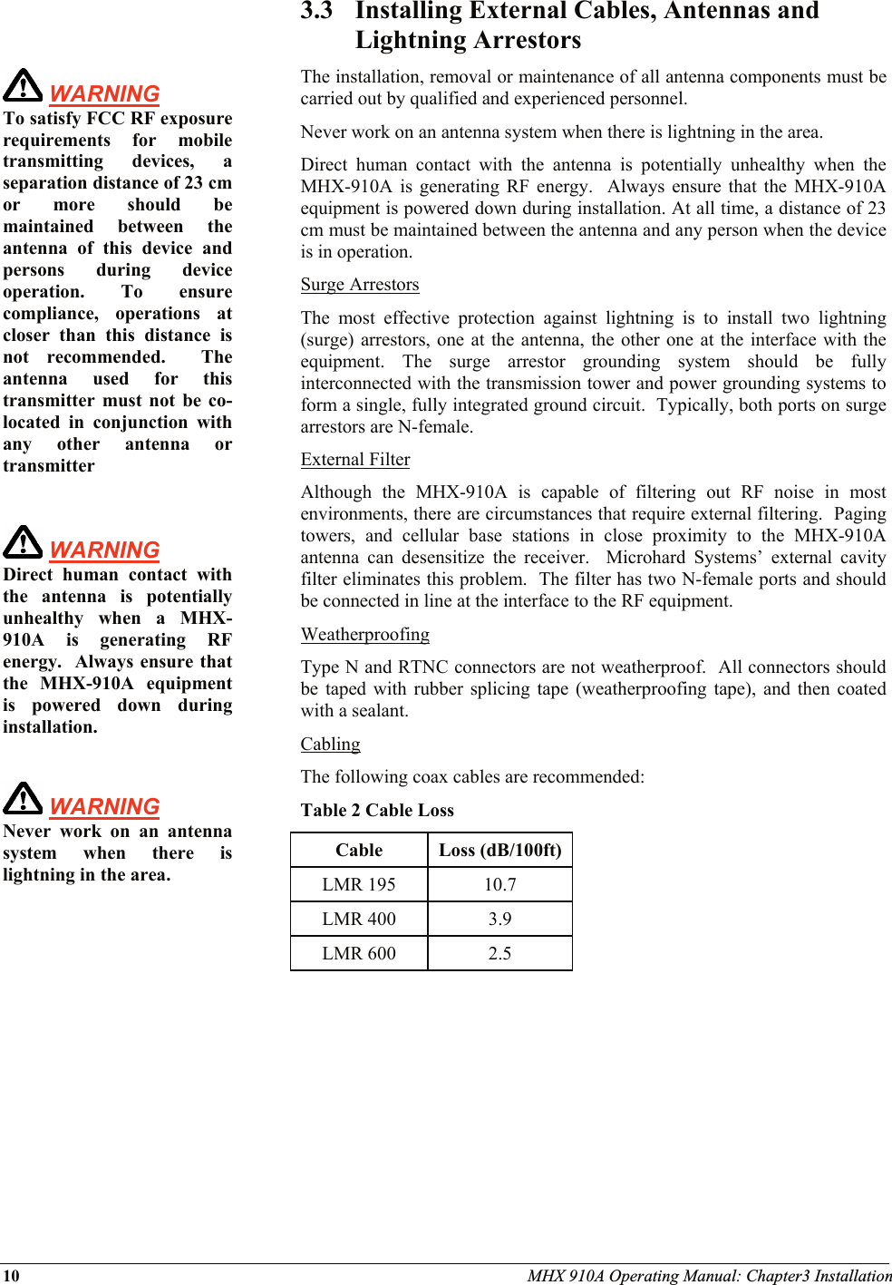 10 MHX 910A Operating Manual: Chapter3 Installation     WARNING To satisfy FCC RF exposure requirements for mobile transmitting devices, a separation distance of 23 cm or more should be maintained between the antenna of this device and persons during device operation. To ensure compliance, operations at closer than this distance is not recommended.  The antenna used for this transmitter must not be co-located in conjunction with any other antenna or transmitter   WARNING   Direct human contact with the antenna is potentially unhealthy when a MHX-910A is generating RF energy.  Always ensure that the MHX-910A equipment is powered down during installation.   WARNING   Never work on an antenna system when there is lightning in the area.     3.3 Installing External Cables, Antennas and Lightning Arrestors The installation, removal or maintenance of all antenna components must be carried out by qualified and experienced personnel.   Never work on an antenna system when there is lightning in the area. Direct human contact with the antenna is potentially unhealthy when the MHX-910A is generating RF energy.  Always ensure that the MHX-910A equipment is powered down during installation. At all time, a distance of 23 cm must be maintained between the antenna and any person when the device is in operation. Surge Arrestors The most effective protection against lightning is to install two lightning (surge) arrestors, one at the antenna, the other one at the interface with the equipment. The surge arrestor grounding system should be fully interconnected with the transmission tower and power grounding systems to form a single, fully integrated ground circuit.  Typically, both ports on surge arrestors are N-female. External Filter Although the MHX-910A is capable of filtering out RF noise in most environments, there are circumstances that require external filtering.  Paging towers, and cellular base stations in close proximity to the MHX-910A antenna can desensitize the receiver.  Microhard Systems’ external cavity filter eliminates this problem.  The filter has two N-female ports and should be connected in line at the interface to the RF equipment. Weatherproofing Type N and RTNC connectors are not weatherproof.  All connectors should be taped with rubber splicing tape (weatherproofing tape), and then coated with a sealant. Cabling The following coax cables are recommended: Table 2 Cable Loss Cable Loss (dB/100ft) LMR 195  10.7 LMR 400  3.9 LMR 600  2.5  