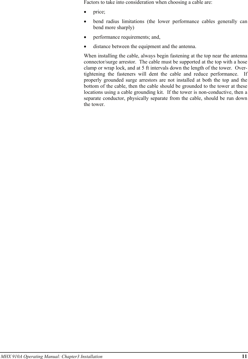 MHX 910A Operating Manual: Chapter3 Installation      11 Factors to take into consideration when choosing a cable are: • price; • bend radius limitations (the lower performance cables generally can bend more sharply) • performance requirements; and, • distance between the equipment and the antenna. When installing the cable, always begin fastening at the top near the antenna connector/surge arrestor.  The cable must be supported at the top with a hose clamp or wrap lock, and at 5 ft intervals down the length of the tower.  Over-tightening the fasteners will dent the cable and reduce performance.  If properly grounded surge arrestors are not installed at both the top and the bottom of the cable, then the cable should be grounded to the tower at these locations using a cable grounding kit.  If the tower is non-conductive, then a separate conductor, physically separate from the cable, should be run down the tower. 