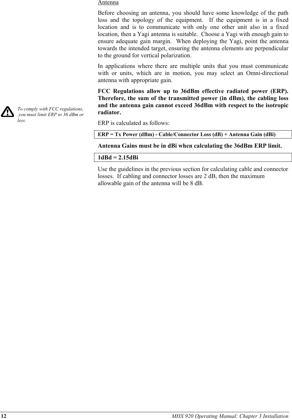 12 MHX 920 Operating Manual: Chapter 3 Installation             To comply with FCC regulations, .you must limit ERP to 36 dBm or less.   Antenna Before choosing an antenna, you should have some knowledge of the path loss and the topology of the equipment.  If the equipment is in a fixed location and is to communicate with only one other unit also in a fixed location, then a Yagi antenna is suitable.  Choose a Yagi with enough gain to ensure adequate gain margin.  When deploying the Yagi, point the antenna towards the intended target, ensuring the antenna elements are perpendicular to the ground for vertical polarization. In applications where there are multiple units that you must communicate with or units, which are in motion, you may select an Omni-directional antenna with appropriate gain. FCC Regulations allow up to 36dBm effective radiated power (ERP).  Therefore, the sum of the transmitted power (in dBm), the cabling loss and the antenna gain cannot exceed 36dBm with respect to the isotropic radiator. ERP is calculated as follows: ERP = Tx Power (dBm) - Cable/Connector Loss (dB) + Antenna Gain (dBi) Antenna Gains must be in dBi when calculating the 36dBm ERP limit.  1dBd = 2.15dBi Use the guidelines in the previous section for calculating cable and connector losses.  If cabling and connector losses are 2 dB, then the maximum allowable gain of the antenna will be 8 dB.  