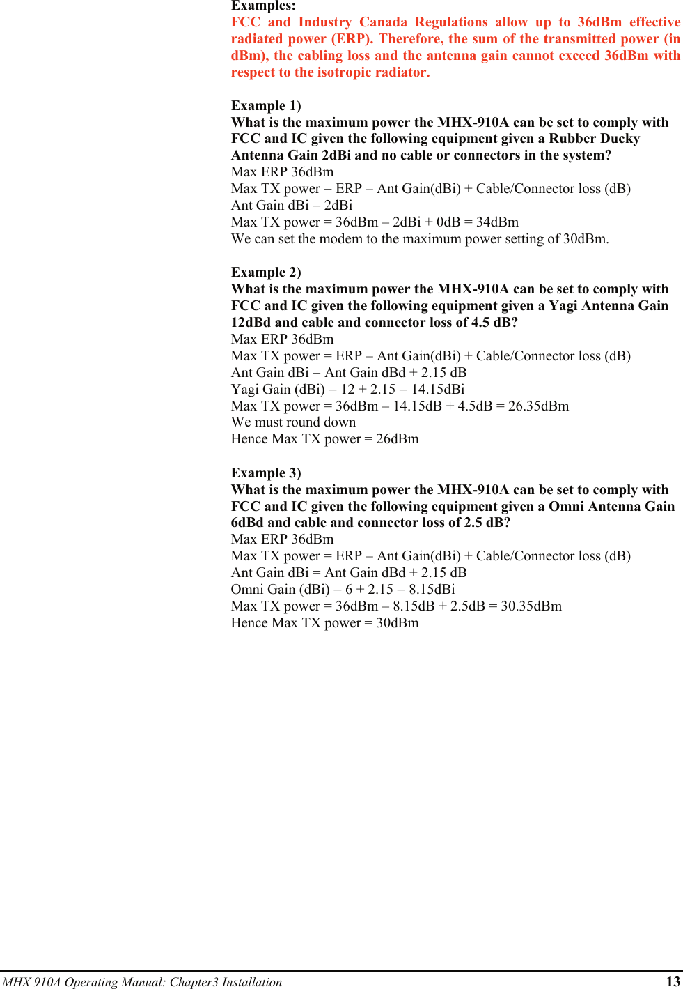 MHX 910A Operating Manual: Chapter3 Installation      13 Examples: FCC and Industry Canada Regulations allow up to 36dBm effective radiated power (ERP). Therefore, the sum of the transmitted power (in dBm), the cabling loss and the antenna gain cannot exceed 36dBm with respect to the isotropic radiator.  Example 1) What is the maximum power the MHX-910A can be set to comply with FCC and IC given the following equipment given a Rubber Ducky Antenna Gain 2dBi and no cable or connectors in the system? Max ERP 36dBm Max TX power = ERP – Ant Gain(dBi) + Cable/Connector loss (dB) Ant Gain dBi = 2dBi Max TX power = 36dBm – 2dBi + 0dB = 34dBm We can set the modem to the maximum power setting of 30dBm.  Example 2) What is the maximum power the MHX-910A can be set to comply with FCC and IC given the following equipment given a Yagi Antenna Gain 12dBd and cable and connector loss of 4.5 dB? Max ERP 36dBm Max TX power = ERP – Ant Gain(dBi) + Cable/Connector loss (dB) Ant Gain dBi = Ant Gain dBd + 2.15 dB Yagi Gain (dBi) = 12 + 2.15 = 14.15dBi Max TX power = 36dBm – 14.15dB + 4.5dB = 26.35dBm We must round down Hence Max TX power = 26dBm  Example 3) What is the maximum power the MHX-910A can be set to comply with FCC and IC given the following equipment given a Omni Antenna Gain 6dBd and cable and connector loss of 2.5 dB? Max ERP 36dBm Max TX power = ERP – Ant Gain(dBi) + Cable/Connector loss (dB) Ant Gain dBi = Ant Gain dBd + 2.15 dB Omni Gain (dBi) = 6 + 2.15 = 8.15dBi Max TX power = 36dBm – 8.15dB + 2.5dB = 30.35dBm Hence Max TX power = 30dBm  