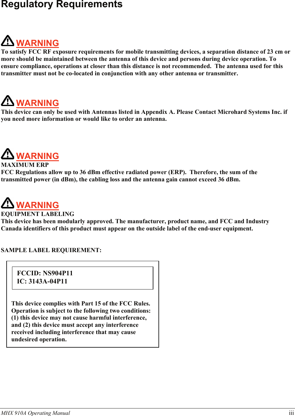 MHX 910A Operating Manual   iii   Regulatory Requirements     WARNING   To satisfy FCC RF exposure requirements for mobile transmitting devices, a separation distance of 23 cm or more should be maintained between the antenna of this device and persons during device operation. To ensure compliance, operations at closer than this distance is not recommended.  The antenna used for this transmitter must not be co-located in conjunction with any other antenna or transmitter.     WARNING   This device can only be used with Antennas listed in Appendix A. Please Contact Microhard Systems Inc. if you need more information or would like to order an antenna.    WARNING MAXIMUM ERP FCC Regulations allow up to 36 dBm effective radiated power (ERP).  Therefore, the sum of the transmitted power (in dBm), the cabling loss and the antenna gain cannot exceed 36 dBm.      WARNING EQUIPMENT LABELING This device has been modularly approved. The manufacturer, product name, and FCC and Industry Canada identifiers of this product must appear on the outside label of the end-user equipment.   SAMPLE LABEL REQUIREMENT:            This device complies with Part 15 of the FCC Rules. Operation is subject to the following two conditions: (1) this device may not cause harmful interference, and (2) this device must accept any interference received including interference that may cause undesired operation. FCCID: NS904P11 IC: 3143A-04P11 